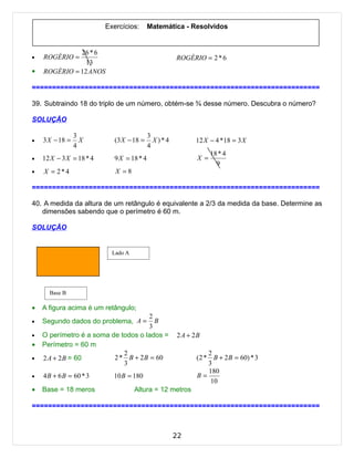 Exercícios:       Matemática - Resolvidos


              26 * 6
•   ROGÉRIO =                                        ROGÉRIO = 2 * 6
                13
•   ROGÉRIO = 12 ANOS

=======================================================================

39. Subtraindo 18 do triplo de um número, obtém-se ¾ desse número. Descubra o número?

SOLUÇÃO

                 3                          3
•   3 X − 18 =     X         (3 X − 18 =      X)*4         12 X − 4 *18 = 3 X
                 4                          4
                                                                  18 * 4
•   12 X − 3 X = 18 * 4      9 X = 18 * 4                   X =
                                                                    9
•   X = 2*4                  X =8

=======================================================================

40. A medida da altura de um retângulo é equivalente a 2/3 da medida da base. Determine as
   dimensões sabendo que o perímetro é 60 m.

SOLUÇÃO


                            Lado A




      Base B

•   A figura acima é um retângulo;
                                     2
•   Segundo dados do problema, A =     B
                                     3
•   O perímetro é a soma de todos o lados =          2 A + 2B
•   Perímetro = 60 m
                             2                                 2
•   2 A + 2 B = 60        2 * B + 2 B = 60                 (2 * B + 2 B = 60) * 3
                             3                                 3
                                                               180
•   4 B + 6 B = 60 * 3      10 B = 180                     B=
                                                                10
•   Base = 18 meros                  Altura = 12 metros

=======================================================================



                                                     22
 