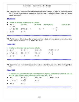 Exercícios:      Matemática - Resolvidos


41. Sabendo que o comprimento da base retângulo é equivalente ao triplo do comprimento da
   altura e que o perímetro é 80 metros. Qual é o valor correspondente a base e a altura
   deste retângulo?

SOLUÇÃO

•   Similar ao anterior, então veja só o cálculo;
•   B = 3A           B= base              A= altura         perímetro=80              perímetro =
    2B + 2 A
                                                                                80
•   2 B + 2 A =80    2 * 3 A + 2 A = 80              8 A = 80              A=
                                                                                 8
•   A = 10           B = 30

=======================================================================

42. As idades de dois irmãos são correspondentes a dois números pares consecutivos cuja
   soma resulta 38. Quais são as idades dos dois?

SOLUÇÃO

•   Similar ao 35, então veja somente o cálculo;
•   A= X             B = X +2           A + B = 38                X + ( X + 2) = 38
                                                                       36
•   2 X + 2 = 38     2 X = 38 − 2           2 X = 36              X =
                                                                        2
•   X = 18           A = 18                 B = 20

=======================================================================


43. Determine dois números ímpares consecutivos sabendo que a soma deles corresponde a
   44.

SOLUÇÃO

•   Sempre que o problema falar em número pares ou ímpares consecutivos, você vai usa X e
    ( X+2), caso sejam apenas números consecutivos, x e ( x+1).
•    A= X           B = X +2          A + B = 44          X + ( X + 2) = 44
                         42
•   2 X = 44 − 2     X =              X = 21
                          2
•    A = 21         B = 23

=======================================================================




                                                 23
 