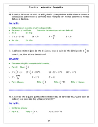 Exercícios:   Matemática - Resolvidos


44. A medida da base e da altura de retângulo são correspondente a dois números ímpares e
   consecutivos. Sabendo que o perímetro deste retângulo é 64 metros, determine a medida
   da base e da altura.

SOLUÇÃO

•   Já fizemos um exercício envolvendo perímetro
•   Perímetro = 2A+2B=64         Somados da base com a altura = A+B=32
•   A= X           B= X+2
                                                 30
•   X + X + 2 = 32        2 X = 30           X =                X = 30
                                                  2
•   A= 15m         B= 17m

=======================================================================

                                                                                             3
45. A soma da idade do pai e do filho é 55 anos, e que a idade do filho corresponde a          da
                                                                                             8
    idade do pai. Qual a idade de cada um?

SOLUÇÃO

•   Este exercício já foi resolvido anteriormente;
                      3
•   Pai =X filho = X
                      8
        3                   3
•   X + X = 55       ( X + X = 55) * 8           8 X + 3 X = 55 * 8   11X = 55 * 8
        8                   8
         55 * 8
•   X =                       X = 5*8            X = 40
          11
                                            3                    3
•   Pai = 40 anos                   Filho = X            Filho = * 40      Filho = 15 anos
                                            8                    8


=======================================================================


46. A idade do filho é igual a quinta parte da idade de seu pai acrescida de 2. Qual a idade de
   cada um se a idade dos dois juntas somariam 50?

SOLUÇÃO

•   Similar ao anterior
                               1
•   Pai = X          Filho =     X +2           Pai + Filho = 50
                               5



                                               24
 