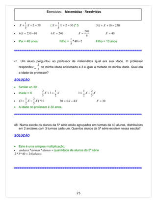 Exercícios:    Matemática - Resolvidos


             1                         1
•     X+       X + 2 = 50       (X +     X + 2 = 50 )* 5                 5 X + X + 10 = 250
             5                         5
                                                                240
•     6 X = 250 − 10             6 X = 240               X =                      X = 40
                                                                 6
                                                   1
•     Pai = 40 anos                      Filho =     * 40 + 2            Filho = 10 anos
                                                   5

=======================================================================


47.    Um aluno perguntou ao professor de matemática qual era sua idade. O professor
                   2
      respondeu:_     de minha idade adicionado a 3 é igual à metade de minha idade. Qual era
                   5
      a idade do professor?

SOLUÇÃO

•     Similar ao 39.
                            2       1                           1   2
•     Idade = X               X +3 = X                   3=       X− X
                            5       2                           2   5
           1    2
•     (3 =   X − X ) * 10          30 = 5 X − 4 X                        X = 30
           2    5
•     A idade do professor é 30 anos.

=======================================================================


48. Numa escola os alunos da 5ª série estão agrupados em turmas de 40 alunos, distribuídas
   em 2 andares com 3 turmas cada um. Quantos alunos da 5ª série existem nessa escola?

SOLUÇÃO


•   Este é uma simples multiplicação;
•    andares * turmas * alunos = quantidade de alunos da 5ª série
2 * 3 * 40 = 240alunos



=======================================================================




                                                        25
 