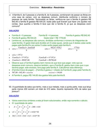 Exercícios:   Matemática - Resolvidos


49. A família A, de 5 pessoas e a família B, de 4 pessoas, combinaram de passar as férias em
    uma casa de campo, com as despesas comum, distribuída conforme o número de
    pessoas de cada família. Terminadas as férias, verificou-se que a família A gastara R$
    842,40 e família B gastara R$ 934,20; razão pela qual tiveram que fazer uns ajustes nas
    contas. Que quantia a família A teve que dar à família B, já que as despesas eram
    comuns?

SOLUÇÃO

•   Família A = 5 pessoas           Família B = 4 pessoas           Família A gastou R$ 842,40
•   Família B gastou R$ 934,20             Gasto total = R$ 1776,60
•   Lembre-se, as despesas são comuns, divididas conformes o número de integrantes de
    cada família. O gasto total será dividido em 9 cotas iguais, sendo que 4 destas cotas serão
    pagas pela família B e as outras 5 cotas serão pagas pela família A.
            FamíliaA + famíliaB                     842,4 + 934,2             1776,6
•   cot a =                                 cot a =                   cot a =
                     9                                    9                     9

•   cot a = 197,4
•    FamíliaA = 5 *197,6           FamíliaB = 4 * 197,4
•    FamíliaA = R$987,00           FamíliaB = R$790,40
•   Observe que a Família A gastou bem menos do que teve que pagar, visto que as
    despesas eram comuns; observe também, que a Família B, gastou bem mais que o que
    deveria pagar, este excesso, fora pago pela família A. Calculemos esta diferença:
•   (Família A teve de pagar) – (Família A gastou) = (Gasto da Família B, pago pela Família A)
•   987,00 − 842,40 = excesso                 excesso = 144,60
•   A Família A, pagou R$ 144,60 dos gastos feito pela família B.

=======================================================================


50. A quantidade de selos que tenho, mais a sua metade, mais a quinta parte, mais sua terça
   parte menos 200 somam um total de 410 selos. Quanto representa 30% de selos que
   possuo?

SOLUÇÃO

•   Vários exercícios similares a este já foram solucionados, então veja somente o cálculo;
•   X= quantidade de selos
           1     1      1
•      X + X + X + X − 200 = 410
           2     3      5
          1     1      1
•   ( X + X + X + X = 610) * 30
          2     3      5
•   30 X + 15 X + 10 X + 6 X = 610 * 30


                                              26
 