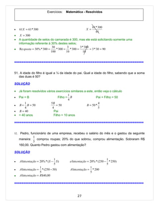 Exercícios:   Matemática - Resolvidos



                                                             61 * 300
•     61X = 61 * 300                                   X =
                                                                61
•      X = 300
•     A quantidade de selos do camarada é 300, mas ele está solicitando somente uma
      informação referente à 30% destes selos;
                                30         3       3 * 300
•      Re sposta = 30% * 300 =     * 300 = * 300 =         = 3 * 30 = 90
                               100        10         10


=======================================================================


51. A idade do filho é igual a ¼ da idade do pai. Qual a idade do filho, sabendo que a soma
   das duas é 50?

SOLUÇÃO

•     Já foram resolvidos vários exercícios similares a este, então veja o cálculo
                                          1
•     Pai = B                      Filho = B                   Pai + Filho = 50
                                          4
          1                  5B                                  4
•     B + B = 50                 = 50                   B = 50 *
          4                   4                                  5
•     B = 40                   Pai
•     = 40 anos                Filho = 10 anos

=======================================================================


52.    Pedro, funcionário de uma empresa, recebeu o salário do mês e o gastou da seguinte
                1
      maneira:    comprou roupas; 20% do que sobrou, comprou alimentação. Sobraram R$
                5
      160,00. Quanto Pedro gastou com alimentação?

SOLUÇÃO

                                 1                                     1
•     A lim entação = 20% * ( S − S )      a lim entação = 20% * (250 − * 250)
                                 5                                     5
                      1                                    1
•     A lim entação = * (250 − 50)         A lim entação = * 200
                      5                                    5
•     A lim entação = R$40,00

=======================================================================



                                                 27
 