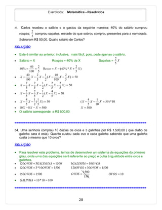 Exercícios:   Matemática - Resolvidos



53.    Carlos recebeu o salário e o gastou da seguinte maneira: 40% do salário comprou
              2
      roupas;   comprou sapatos; metade do que sobrou comprou presentes para a namorada.
              5
      Sobraram R$ 50,00. Qual o salário de Carlos?

SOLUÇÃO

•     Este é similar ao anterior, inclusive, mais fácil, pois, pede apenas o salário.
                                                                            2
•     Salário = X              Roupas = 40% de X                   Sapatos = X
                                                                            5
               40 2                             2
      40% =        =    Re sto = X − (40% * X + X )
              100 5                             5
           40        2   1        40     2
•     X−        X − X − (X −         X − X ) = 50
          100        5   2       100     5
           2      2    1       2     2
•     X − X − X − ( X − X − X ) = 50
           5      5    2      5      5
           2      2    1       4
•     X − X − X − ( X − X ) = 50
           5      5    2      5
           4      1 1                                     4      1
•     X − X − ( X ) = 50                            ( X − X − X = 50) *10
           5      2 5                                     5     10
•     10 X − 8 X − X = 500                          X = 500
•     O salário corresponde a R$ 500,00


=======================================================================

54. Uma senhora comprou 10 dúzias de ovos e 3 galinhas por R$ 1.500,00 ( que diabo de
   galinha cara é esta). Quanto custou cada ovo e cada galinha sabendo que uma galinha
   custa o mesmo que 10 ovos?

SOLUÇÃO

•     Para resolver este problema, temos de desenvolver um sistema de equações do primeiro
      grau, onde uma das equações será referente ao preço e outra à igualdade entre ovos e
      galinhas.
•     120OVOS + 3GALINHAS = 1500         1GALINHA = 10OVOS
•     120OVOS + 3 * 10OVOS = 1500        120OVOS + 30OVOS = 1500
                                                 1500
•     150OVOS = 1500                     OVOS =                   OVOS = 10
                                                  150
•     GALINHA = 10 * 10 = 100

=======================================================================


                                                  28
 