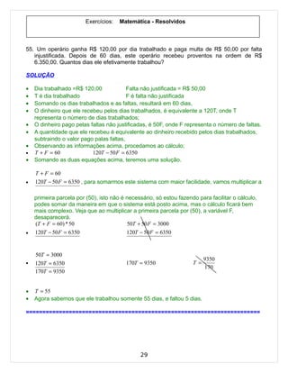 Exercícios:   Matemática - Resolvidos



55. Um operário ganha R$ 120,00 por dia trabalhado e paga multa de R$ 50,00 por falta
   injustificada. Depois de 60 dias, este operário recebeu proventos na ordem de R$
   6.350,00. Quantos dias ele efetivamente trabalhou?

SOLUÇÃO

•   Dia trabalhado =R$ 120,00             Falta não justificada = R$ 50,00
•   T é dia trabalhado                    F é falta não justificada
•   Somando os dias trabalhados e as faltas, resultará em 60 dias,
•   O dinheiro que ele recebeu pelos dias trabalhados, é equivalente a 120T, onde T
    representa o número de dias trabalhados;
•   O dinheiro pago pelas faltas não justificadas, é 50F, onde F representa o número de faltas.
•   A quantidade que ele recebeu é equivalente ao dinheiro recebido pelos dias trabalhados,
    subtraindo o valor pago palas faltas,
•   Observando as informações acima, procedamos ao cálculo;
•   T + F = 60             120T − 50 F = 6350
•   Somando as duas equações acima, teremos uma solução.

    T + F = 60
•   120T − 50 F = 6350 , para somarmos este sistema com maior facilidade, vamos multiplicar a

    primeira parcela por (50), isto não é necessário, só estou fazendo para facilitar o cálculo,
    podes somar da maneira em que o sistema está posto acima, mas o cálculo ficará bem
    mais complexo. Veja que ao multiplicar a primeira parcela por (50), a variável F,
    desaparecerá.
    (T + F = 60) * 50                      50T + 50 F = 3000
•   120T − 50 F = 6350                    120T − 50 F = 6350


    50T = 3000
                                                                           9350
•   120T = 6350                          170T = 9350                 T =
                                                                           170
    170T = 9350


•   T = 55
•   Agora sabemos que ele trabalhou somente 55 dias, e faltou 5 dias.

=======================================================================




                                               29
 