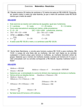 Exercícios:    Matemática - Resolvidos


56. Cláudia comprou 25 metros de cambraia e 12 metros de seda por R$ 4.800,00. Pergunta-
   se, quanto custou o metro de cada fazenda, já que o metro de cambraia custa R$ 30,00
   menos que o metro de seda?

SOLUÇÃO

•   Este exercício se resolve com sistemas de equações, igual aos 2 anteriores.
•   C = cambraia               S = seda           C = 25 metros          S = 12 metros
•   Como esta mercadoria é vendida por metros, então procedamos;
•   C = S – 30                       25C +12S= 4.800 substituindo, teremos;
•   25( S − 30) + 12 S = 4.800             25S − 750 + 12 S = 4.800
•   37 S = 4800 + 750                             37 S = 5550
         5550
•   S=                         S = 150            C = 120
          37
•   A seda custa R$ 150,00 o metro, e a cambraia custa R$ 120,00.

=======================================================================


57. Numa festa filantrópica, o convite para homens custava R$ 15,00 e para mulheres, R$
   10,00 ( a graça de uma festa são as mulheres, não tem nem lógica se os convites
   custassem o mesmo preço para homens e mulheres, as mulheres deveriam entrar de
   graça). Sabendo que o número de mulheres excede o número de homens em 5 e que o
   valor arrecadado com os convites corresponde a R$ 550,00. Quantas mulheres foram a
   festa?

SOLUÇÃO

    Mulheres = R$10,00
•                                  Mulheres = Homens + 5 Arrecadação = R$550,00
    Homens = R$15,00
•   Sabemos que a arrecadação é a soma do dinheiro dos ingressos de homens e mulheres.
•   Vamos armar as relações demos: 10mulheres + 15 hom ens = 550
•   Mulheres − hom ens = 5
    10(hom ens + 5) + 15 hom ens = 550
                                               25 Homens = 550 − 50
•
    10 Homens + 50 + 15 Homnes = 550           25 Homens = 500

              500
•   Homens =              Homens = 20
               25
•   Na festa havia 20 homens e 25 mulheres.

=======================================================================



                                              30
 