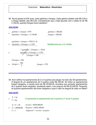 Exercícios:     Matemática - Resolvidos




58. Numa granja ha 870 aves, entre galinhas e frangos. Cada galinha abatida vale R$ 3,00 e
   o frango abatido vale R$ 5,00. Considerando que o total apurado com o abate foi de R$
   3.150,00, quantos frangos foram abatidos?

SOLUÇÃO

    galinhas + frangos = 870                            galinhas = R$3,00
•
    3 galinhas + 5 frangos = 3.150,00                   frangos = R$5,00


    ( galinhas + frangos = 870) * ( −3)
•   3 galinhas + 5 frangos = 3.150                  Multiplicando por (-3), facilita.

               − 3 galinhas − 3 frangos = −2610
•              3 galinhas + 5 frangos = 3.150
                        2 frangos = 540

    2 frangos = 540
               540
•   frangos =                           frangos = 270
                2



=======================================================================


59. Num edifício ha apartamentos de 2 e 4 quartos para alugar. Ao todo são 58 apartamentos.
   O aluguel de um apartamento de 2 quartos custa R$ 400,00. Se todos os apartamentos
   fossem alugados, a receita seria de R$ 30.600,00. Acontece que somente apartamentos
   de 2 quartos foram alugados, resultando assim, num prejuízo de R$ 22.200,00. Pergunta-
   se quantos apartamentos não foram alugados e qual o valor do aluguel de cada um deles?

SOLUÇÃO

    X = 2q
•                     X representa os apartamentos de 2 quantos e Y os de 4 quartos
    Y = 4q

    X + Y = 58        receita = R$30.600,00
•   X = R$400,00      Pr ejuízo = R$22.200,00
    Y =?              AlugueisX = receita − prejuízo



                                                   31
 