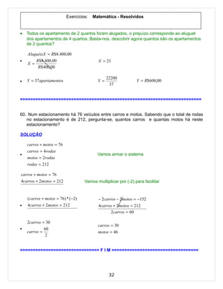 Exercícios:   Matemática - Resolvidos


•   Todos os apartamento de 2 quartos foram alugados, o prejuízo corresponde ao aluguel
    dos apartamentos de 4 quartos. Basta-nos, descobrir agora quantos são os apartamentos
    de 2 quantos?

    AluguéisX = R$8.400,00
•       R$8.400,00                        X = 21
    X =
         R$400,00

                                                22200
•   Y = 37 apartamentos                   Y =                  Y = R$600,00
                                                 37


=======================================================================


60. Num estacionamento há 76 veículos entre carros e motos. Sabendo que o total de rodas
   no estacionamento é de 212, pergunta-se, quantos carros e quantas motos há neste
   estacionamento?

SOLUÇÃO

    carros + motos = 76
    carros = 4rodas
•                                         Vamos armar o sistema
    motos = 2rodas
    rodas = 212

carros + motos = 76
4carros + 2motos = 212             Vamos multiplicar por (-2) para facilitar


    (carros + motos = 76) * (−2)          − 2carros − 2motos = −152
•   4carros + 2motos = 212                4carros + 2motos = 212
                                                 2carros = 60

    2carros = 30
                                          carros = 30
•            60
    carros =                              motos = 46
              2


=============================== F I M ==================================




                                                 32
 
