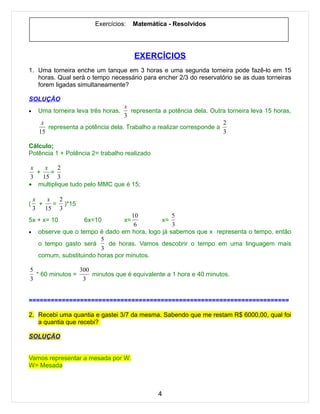 Exercícios:      Matemática - Resolvidos




                                          EXERCÍCIOS
1. Uma torneira enche um tanque em 3 horas e uma segunda torneira pode fazê-lo em 15
   horas. Qual será o tempo necessário para encher 2/3 do reservatório se as duas torneiras
   forem ligadas simultaneamente?

SOLUÇÃO
                                   x
•    Uma torneira leva três horas,    representa a potência dela. Outra torneira leva 15 horas,
                                   3
      x                                                               2
        representa a potência dela. Trabalho a realizar corresponde a
     15                                                               3

Cálculo;
Potência 1 + Potência 2= trabalho realizado

 x    x   2
   +    =
 3   15 3
• multiplique tudo pelo MMC que é 15;

    x    x  2
(     +    = )*15
    3   15 3
                                    10            5
5x + x= 10           6x=10           x=       x=
                                     6            3
•    observe que o tempo é dado em hora, logo já sabemos que x representa o tempo, então
                          5
     o tempo gasto será      de horas. Vamos descobrir o tempo em uma linguagem mais
                          3
     comum, substituindo horas por minutos.

5                300
  * 60 minutos =     minutos que é equivalente a 1 hora e 40 minutos.
3                 3


=======================================================================

2. Recebi uma quantia e gastei 3/7 da mesma. Sabendo que me restam R$ 6000,00, qual foi
   a quantia que recebi?

SOLUÇÃO


Vamos representar a mesada por W.
W= Mesada



                                                 4
 