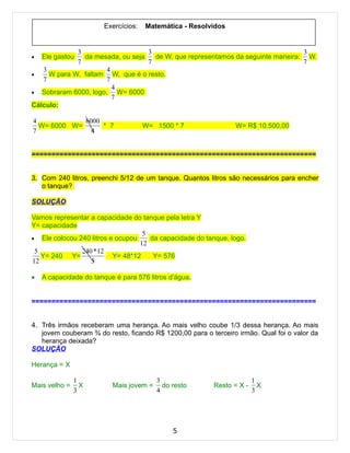 Exercícios:   Matemática - Resolvidos


             3                    3                                             3
•   Ele gastou da mesada, ou seja   de W, que representamos da seguinte maneira: W.
             7                    7                                             7
   3                 4
•    W para W, faltam W, que é o resto.
   7                 7
                       4
• Sobraram 6000, logo,   W= 6000
                       7
Cálculo:

4            6000
  W= 6000 W=      * 7                 W= 1500 * 7               W= R$ 10.500,00
7              4


=======================================================================


3. Com 240 litros, preenchi 5/12 de um tanque. Quantos litros são necessários para encher
   o tanque?

SOLUÇÃO

Vamos representar a capacidade do tanque pela letra Y
Y= capacidade
                                   5
• Ele colocou 240 litros e ocupou    da capacidade do tanque, logo.
                                  12
 5             240 * 12
   Y= 240 Y=              Y= 48*12    Y= 576
12                5

•   A capacidade do tanque é para 576 litros d’água.


=======================================================================


4. Três irmãos receberam uma herança. Ao mais velho coube 1/3 dessa herança. Ao mais
   jovem couberam ¾ do resto, ficando R$ 1200,00 para o terceiro irmão. Qual foi o valor da
   herança deixada?
SOLUÇÃO

Herança = X

               1                         3                             1
Mais velho =     X        Mais jovem =     do resto      Resto = X -     X
               3                         4                             3




                                              5
 