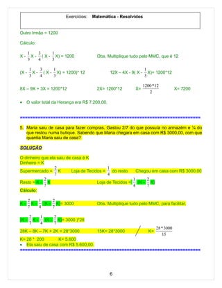 Exercícios:   Matemática - Resolvidos


Outro Irmão = 1200

Cálculo:

       1    3     1
X-       X - ( X - X) = 1200             Obs. Multiplique tudo pelo MMC, que é 12
       3    4     3

       1    3     1                                                  1
(X -     X - ( X - X) = 1200)* 12                12X – 4X - 9( X -     X)= 1200*12
       3    4     3                                                  3

                                                                     1200 * 12
8X – 9X + 3X = 1200*12                   2X= 1200*12          X=                         X= 7200
                                                                        2

•    O valor total da Herança era R$ 7.200,00.


=======================================================================

5. Maria saiu de casa para fazer compras. Gastou 2/7 do que possuía no armazém e ¼ do
   que restou numa butique. Sabendo que Maria chegara em casa com R$ 3000,00, com que
   quantia Maria saiu de casa?

SOLUÇÃO

O dinheiro que ela saiu de casa é K
Dinheiro = K
                  2                         1
Supermercado = K          Loja de Tecidos =    do resto    Chegou em casa com R$ 3000,00
                  7                         4
            2                                            1      2
Resto = K - K                          Loja de Tecidos =    (K - K)
            7                                            4      7
Cálculo:

       2    1     2
K-       K-   (K - K)= 3000              Obs. Multiplique tudo pelo MMC, para facilitar.
       7    4     7

       2    1     2
(K -     K-   (K - K)= 3000 )*28
       7    4     7
                                                                             28 * 3000
28K – 8K – 7K + 2K = 28*3000             15K= 28*3000                   K=
                                                                                15
K= 28 * 200       K= 5.600
• Ela saiu de casa com R$ 5.600,00.
=======================================================================




                                                 6
 