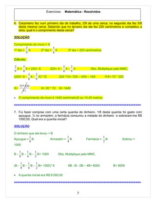 Exercícios:     Matemática - Resolvidos


6. Carpinteiro fez num primeiro dia de trabalho, 2/9 de uma cerca; no segundo dia fez 5/8
   desta mesma cerca. Sabendo que no terceiro dia ele fez 220 centímetros e completou a
   obra, qual é o comprimento desta cerca?

SOLUÇÃO

Comprimento do muro = X
        2                5
1º dia = X       2º dia = X                3º dia = 220 centímetros
        9                8

Cálculo:

 2    5                                  5   2
   X + X + 220= X           220= X -       X- X            Obs. Multiplique pelo MMC.
 9    8                                  8   9
         5    2
(220= X - X - X)* 72               220 *72= 72X – 45X – 16X           11X= 72 * 220
         8    9

       72 * 220
X=                   X= 20 * 72    X= 1440
          11

•    O comprimento do muro é 1440 centímetroS ou 14,40 metros.

=======================================================================

7. Fui fazer compras com uma certa quantia de dinheiro. 1/8 desta quantia foi gasto com
   açougue, ¼ no armazém, a farmácia consumiu a metade do dinheiro e sobraram-me R$
   1000,00. Qual era a quantia inicial?

SOLUÇÃO

O dinheiro que ela levou = B
           1                       1                                  1
Açougue = B               Armazém = B                   Farmácia =      B         Sobrou =
           8                       4                                  2
1000

       1    1   1
B-       B - B - B= 1000          Obs. Multiplique pelo MMC.
       8    4   2

       1    1   1
(B -     B - B - B= 1000)* 8               8B - B - 2B – 4B= 8000           B= 8000
       8    4   2

•    A quantia inicial era R$ 8.000,00

=======================================================================


                                                  7
 