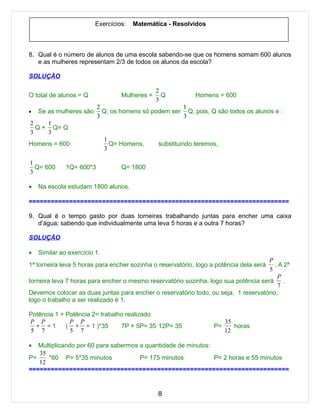 Exercícios:   Matemática - Resolvidos



8. Qual é o número de alunos de uma escola sabendo-se que os homens somam 600 alunos
   e as mulheres representam 2/3 de todos os alunos da escola?

SOLUÇÃO

                                                2
O total de alunos = Q              Mulheres =     Q          Homens = 600
                                                3
                          2                          1
•   Se as mulheres são      Q, os homens só podem ser Q, pois, Q são todos os alunos e :
                          3                          3
2    1
  Q + Q= Q
3    3
                              1
Homens = 600                    Q= Homens,      substituindo teremos,
                              3

1
  Q= 600      1Q= 600*3            Q= 1800
3

•   Na escola estudam 1800 alunos.

=======================================================================

9. Qual é o tempo gasto por duas torneiras trabalhando juntas para encher uma caixa
   d’água; sabendo que individualmente uma leva 5 horas e a outra 7 horas?

SOLUÇÃO

•   Similar ao exercício 1.
                                                                                     P
1ª torneira leva 5 horas para encher sozinha o reservatório, logo a potência dela será . A 2ª
                                                                                     5
                                                                                        P
torneira leva 7 horas para encher o mesmo reservatório sozinha, logo sua potência será .
                                                                                        7
Devemos colocar as duas juntas para encher o reservatório todo, ou seja, 1 reservatório,
logo o trabalho a ser realizado é 1.

Potência 1 + Potência 2= trabalho realizado
P P           P P                                                       35
  + =1       ( + = 1 )*35       7P + 5P= 35 12P= 35                P=      horas
5 7           5 7                                                       12

•  Multiplicando por 60 para sabermos a quantidade de minutos:
   35
P=    *60 P= 5*35 minutos             P= 175 minutos           P= 2 horas e 55 minutos
   12
=======================================================================


                                                8
 