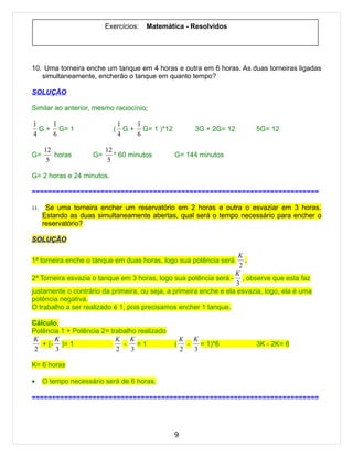 Exercícios:   Matemática - Resolvidos




10. Uma torneira enche um tanque em 4 horas e outra em 6 horas. As duas torneiras ligadas
   simultaneamente, encherão o tanque em quanto tempo?

SOLUÇÃO

Similar ao anterior, mesmo raciocínio;

1    1                          1    1
  G + G= 1                  (     G + G= 1 )*12           3G + 2G= 12    5G= 12
4    6                          4    6

      12                  12
G=       horas       G=      * 60 minutos         G= 144 minutos
       5                   5

G= 2 horas e 24 minutos.

=======================================================================

11.    Se uma torneira encher um reservatório em 2 horas e outra o esvaziar em 3 horas.
      Estando as duas simultaneamente abertas, qual será o tempo necessário para encher o
      reservatório?

SOLUÇÃO

                                                                    K
1ª torneira enche o tanque em duas horas, logo sua potência será      .
                                                                    2
                                                                   K
2ª Torneira esvazia o tanque em 3 horas, logo sua potência será - , observe que esta faz
                                                                   3
justamente o contrário da primeira, ou seja, a primeira enche e ela esvazia, logo, ela é uma
potência negativa.
O trabalho a ser realizado é 1, pois precisamos encher 1 tanque.

Cálculo.
Potência 1 + Potência 2= trabalho realizado
K      K                   K K                        K K
   + (- )= 1                 -    =1              (     -   = 1)*6       3K - 2K= 6
 2     3                   2    3                     2   3

K= 6 horas

•     O tempo necessário será de 6 horas.

=======================================================================




                                                  9
 