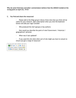 Why do some historians and other commentators believe that the ANZACS landed at the
wrong point on April 25, 1915?



C.   You find and share the resources!

             ·   Please add to the Diigo group’s library three sites that you think will be
             useful for your research. Add a description when you click the bookmark
             button and add your tags! Consider:

             ·   Who produced the site? (groups or key authors)

             ·   How would you describe the point of view? Government / historical /
             geographical/ personal.

             ·   When was it last updated?

             ·   If you used this site what other sort of site might you have to consult to
             ensure you got a range of resources?
 