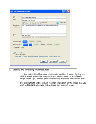 D.   Locating and annotating visual resources.

             ·   Add to the diigo library one photograph, painting, drawing, illustration,
             photograph of an artefact.Images that you locate cannot be from Google
             Image search - you need to go into the website where the picture is located.

             Use the highlight and bookmark function (right click on the image that you
             wish to highlight) when you find an image that you wish to use.
 