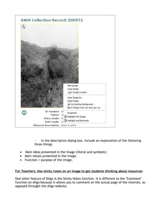·   In the description dialog box, include an explanation of the following
             three things:

   •   Main ideas presented in the image (literal and symbolic)
   •   Main values presented in the image.
   •   Function / purpose of the image.


For Teachers: Use sticky notes on an image to get students thinking about resources

One other feature of Diigo is the Sticky Notes function. It is different to the "Comment"
function on diigo because it allows you to comment on the actual page of the internet, as
opposed throught the diigo website.
 