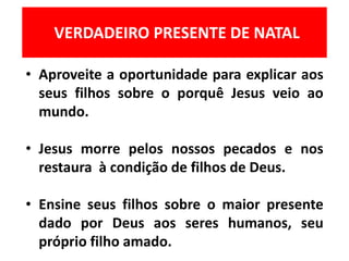 VERDADEIRO PRESENTE DE NATAL
• Aproveite a oportunidade para explicar aos
seus filhos sobre o porquê Jesus veio ao
mundo.
• Jesus morre pelos nossos pecados e nos
restaura à condição de filhos de Deus.
• Ensine seus filhos sobre o maior presente
dado por Deus aos seres humanos, seu
próprio filho amado.
 