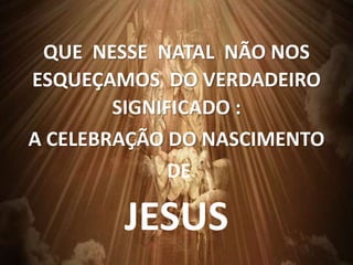 QUE NESSE NATAL NÃO NOS
ESQUEÇAMOS DO VERDADEIRO
SIGNIFICADO :
A CELEBRAÇÃO DO NASCIMENTO
DE
JESUS
 