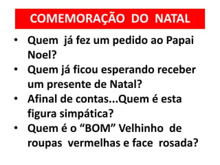 COMEMORAÇÃO DO NATAL
• Quem já fez um pedido ao Papai
Noel?
• Quem já ficou esperando receber
um presente de Natal?
• Afinal de contas...Quem é esta
figura simpática?
• Quem é o “BOM” Velhinho de
roupas vermelhas e face rosada?
 