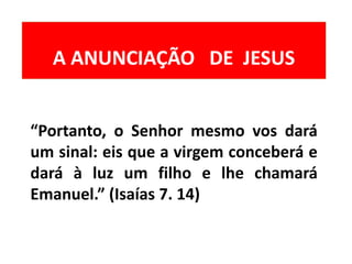 “Portanto, o Senhor mesmo vos dará
um sinal: eis que a virgem conceberá e
dará à luz um filho e lhe chamará
Emanuel.” (Isaías 7. 14)
A ANUNCIAÇÃO DE JESUS
 
