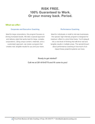 2 Focal Point Business & Sales Coaching of Texas 281-610-6775 • drotella@focalpointcoaching.com
RISK FREE.
100% Guaranteed to Work.
Or your money back. Period.
What we offer:
Corporate and Executive Coaching
Ideal for large corporations, this program focuses on
driving increased results. We take a special approach
and delivery style that works best for large, complex
corporations. Using unique content, materials, and a
customized approach, we create a program that
creates real, tangible results for you and your team.
Performance Coaching
Ideal for individuals or small to mid-size businesses,
this special, high-intensity program is designed for
maximum effect in a short time frame. You'll catapult
into a new level of thinking that will drive real and
tangible results in multiple areas. The wonderful part
about performance coaching is how much of an
impact these powerful systems can have.
Ready to get started?
Call me at 281-610-6775 and I’ll come to you!
 