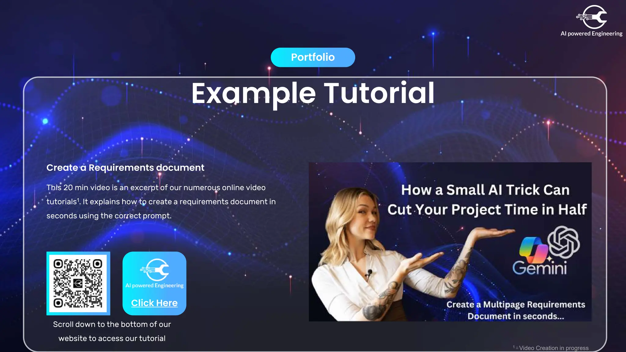 Example Tutorial
Portfolio
Create a Requirements document
This 20 min video is an excerpt of our numerous online video
tutorials1. It explains how to create a requirements document in
seconds using the correct prompt.
Click Here
Scroll down to the bottom of our
website to access our tutorial
1 – Video Creation in progress
 