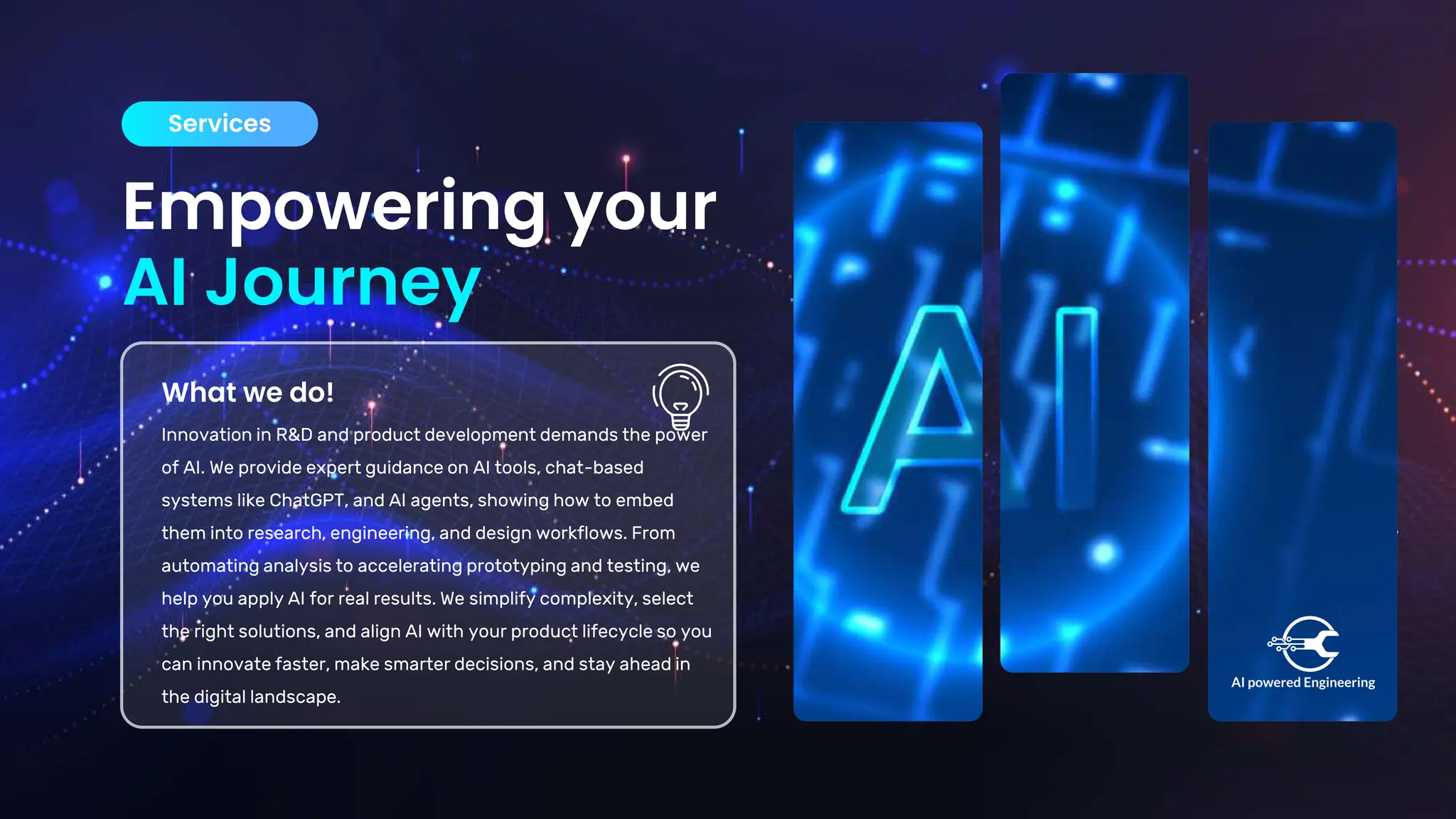 Empowering your
AI Journey
Services
What we do!
Innovation in R&D and product development demands the power
of AI. We provide expert guidance on AI tools, chat-based
systems like ChatGPT, and AI agents, showing how to embed
them into research, engineering, and design workflows. From
automating analysis to accelerating prototyping and testing, we
help you apply AI for real results. We simplify complexity, select
the right solutions, and align AI with your product lifecycle so you
can innovate faster, make smarter decisions, and stay ahead in
the digital landscape.
 