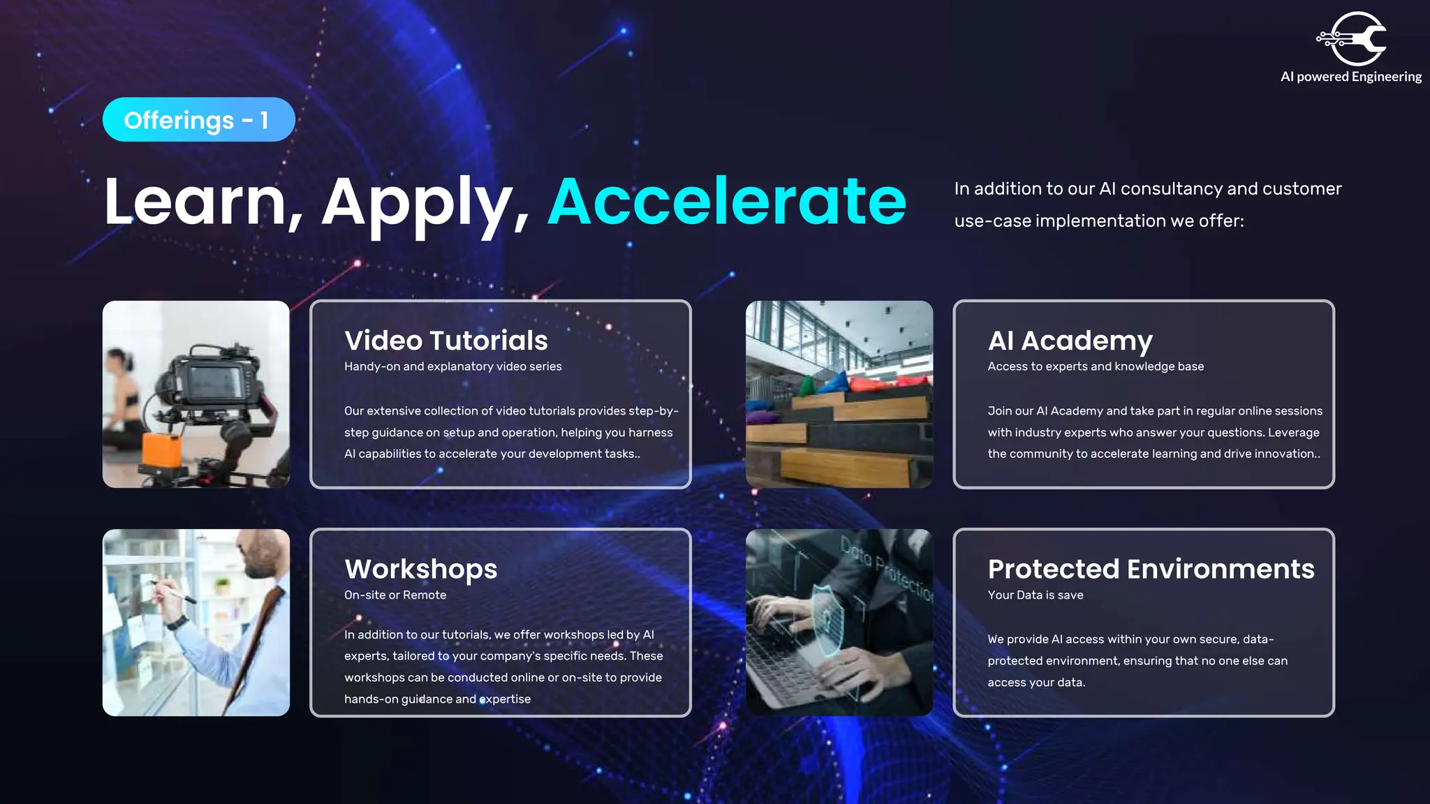 Learn, Apply, Accelerate
Offerings - 1
In addition to our AI consultancy and customer
use-case implementation we offer:
Video Tutorials
Handy-on and explanatory video series
Our extensive collection of video tutorials provides step-by-
step guidance on setup and operation, helping you harness
AI capabilities to accelerate your development tasks..
Workshops
On-site or Remote
In addition to our tutorials, we offer workshops led by AI
experts, tailored to your company's specific needs. These
workshops can be conducted online or on-site to provide
hands-on guidance and expertise
AI Academy
Access to experts and knowledge base
Join our AI Academy and take part in regular online sessions
with industry experts who answer your questions. Leverage
the community to accelerate learning and drive innovation..
Protected Environments
Your Data is save
We provide AI access within your own secure, data-
protected environment, ensuring that no one else can
access your data.
 