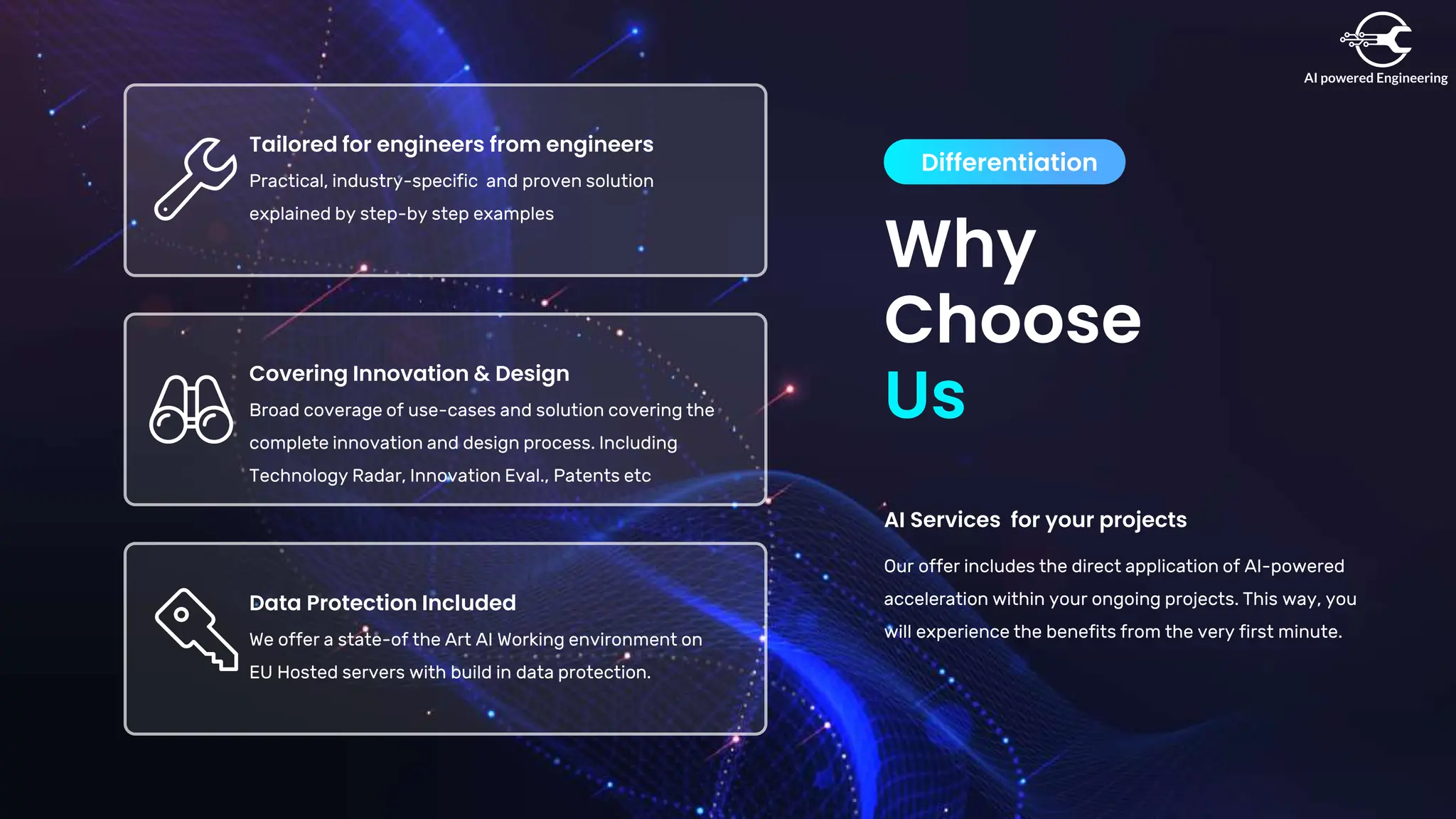 Why
Choose
Differentiation
Us
AI Services for your projects
Our offer includes the direct application of AI-powered
acceleration within your ongoing projects. This way, you
will experience the benefits from the very first minute.
Data Protection Included
We offer a state-of the Art AI Working environment on
EU Hosted servers with build in data protection.
Covering Innovation & Design
Broad coverage of use-cases and solution covering the
complete innovation and design process. Including
Technology Radar, Innovation Eval., Patents etc
Tailored for engineers from engineers
Practical, industry-specific and proven solution
explained by step-by step examples
 