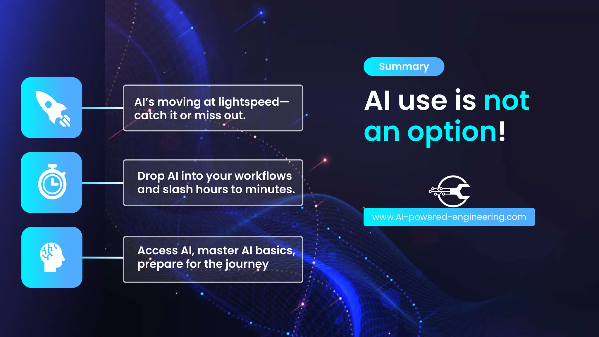 AI use is not
an option!
Summary
www.AI-powered-engineering.com
Access AI, master AI basics,
prepare for the journey
Drop AI into your workflows
and slash hours to minutes.
AI’s moving at lightspeed—
catch it or miss out.
 