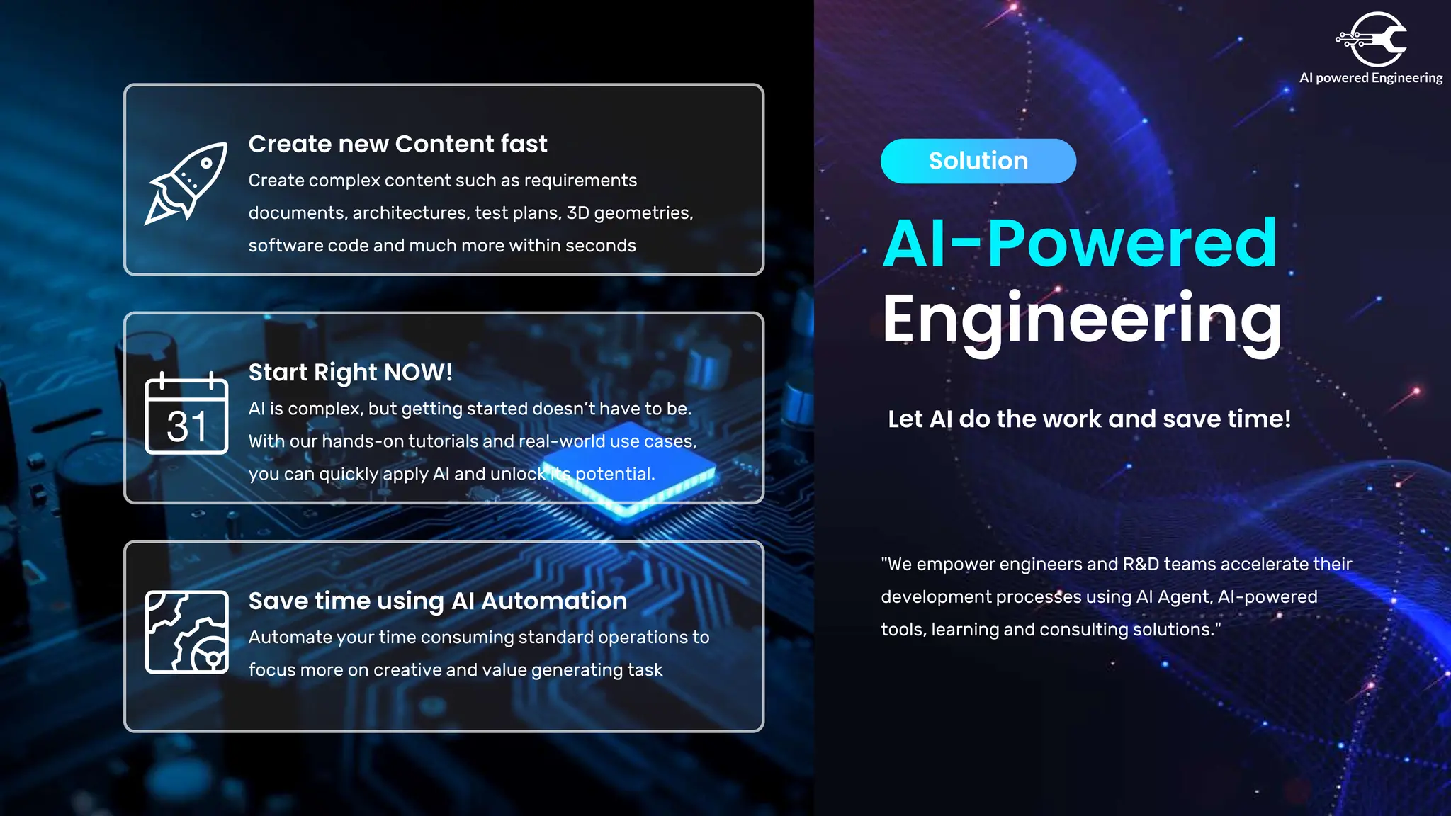 AI-Powered
Engineering
Solution
Let AI do the work and save time!
"We empower engineers and R&D teams accelerate their
development processes using AI Agent, AI-powered
tools, learning and consulting solutions."
Save time using AI Automation
Automate your time consuming standard operations to
focus more on creative and value generating task
Start Right NOW!
AI is complex, but getting started doesn’t have to be.
With our hands-on tutorials and real-world use cases,
you can quickly apply AI and unlock its potential.
Create new Content fast
Create complex content such as requirements
documents, architectures, test plans, 3D geometries,
software code and much more within seconds
 