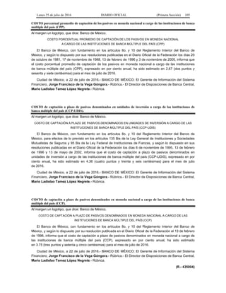 Lunes 25 de julio de 2016 DIARIO OFICIAL (Primera Sección) 105
COSTO porcentual promedio de captación de los pasivos en moneda nacional a cargo de las instituciones de banca
múltiple del país (CPP).
Al margen un logotipo, que dice: Banco de México.
COSTO PORCENTUAL PROMEDIO DE CAPTACIÓN DE LOS PASIVOS EN MONEDA NACIONAL
A CARGO DE LAS INSTITUCIONES DE BANCA MÚLTIPLE DEL PAÍS (CPP)
El Banco de México, con fundamento en los artículos 8o. y 10 del Reglamento Interior del Banco de
México, y según lo dispuesto por sus resoluciones publicadas en el Diario Oficial de la Federación los días 20
de octubre de 1981, 17 de noviembre de 1988, 13 de febrero de 1996 y 3 de noviembre de 2005, informa que
el costo porcentual promedio de captación de los pasivos en moneda nacional a cargo de las instituciones
de banca múltiple del país (CPP), expresado en por ciento anual, ha sido estimado en 2.67 (dos puntos y
sesenta y siete centésimas) para el mes de julio de 2016.
Ciudad de México, a 22 de julio de 2016.- BANCO DE MÉXICO: El Gerente de Información del Sistema
Financiero, Jorge Francisco de la Vega Góngora.- Rúbrica.- El Director de Disposiciones de Banca Central,
Mario Ladislao Tamez López Negrete.- Rúbrica.
COSTO de captación a plazo de pasivos denominados en unidades de inversión a cargo de las instituciones de
banca múltiple del país (CCP-UDIS).
Al margen un logotipo, que dice: Banco de México.
COSTO DE CAPTACIÓN A PLAZO DE PASIVOS DENOMINADOS EN UNIDADES DE INVERSIÓN A CARGO DE LAS
INSTITUCIONES DE BANCA MÚLTIPLE DEL PAÍS (CCP-UDIS)
El Banco de México, con fundamento en los artículos 8o. y 10 del Reglamento Interior del Banco de
México, para efectos de lo previsto en los artículos 135 Bis de la Ley General de Instituciones y Sociedades
Mutualistas de Seguros y 95 Bis de la Ley Federal de Instituciones de Fianzas, y según lo dispuesto en sus
resoluciones publicadas en el Diario Oficial de la Federación los días 6 de noviembre de 1995, 13 de febrero
de 1996 y 13 de mayo de 2002, informa que el costo de captación a plazo de pasivos denominados en
unidades de inversión a cargo de las instituciones de banca múltiple del país (CCP-UDIS), expresado en por
ciento anual, ha sido estimado en 4.36 (cuatro puntos y treinta y seis centésimas) para el mes de julio
de 2016.
Ciudad de México, a 22 de julio de 2016.- BANCO DE MÉXICO: El Gerente de Información del Sistema
Financiero, Jorge Francisco de la Vega Góngora.- Rúbrica.- El Director de Disposiciones de Banca Central,
Mario Ladislao Tamez López Negrete.- Rúbrica.
COSTO de captación a plazo de pasivos denominados en moneda nacional a cargo de las instituciones de banca
múltiple del país (CCP).
Al margen un logotipo, que dice: Banco de México.
COSTO DE CAPTACIÓN A PLAZO DE PASIVOS DENOMINADOS EN MONEDA NACIONAL A CARGO DE LAS
INSTITUCIONES DE BANCA MÚLTIPLE DEL PAÍS (CCP)
El Banco de México, con fundamento en los artículos 8o. y 10 del Reglamento Interior del Banco de
México, y según lo dispuesto por su resolución publicada en el Diario Oficial de la Federación el 13 de febrero
de 1996, informa que el costo de captación a plazo de pasivos denominados en moneda nacional a cargo de
las instituciones de banca múltiple del país (CCP), expresado en por ciento anual, ha sido estimado
en 3.75 (tres puntos y setenta y cinco centésimas) para el mes de julio de 2016.
Ciudad de México, a 22 de julio de 2016.- BANCO DE MÉXICO: El Gerente de Información del Sistema
Financiero, Jorge Francisco de la Vega Góngora.- Rúbrica.- El Director de Disposiciones de Banca Central,
Mario Ladislao Tamez López Negrete.- Rúbrica.
(R.- 435004)
 