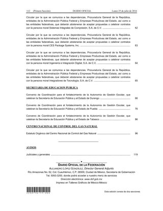 112 (Primera Sección) DIARIO OFICIAL Lunes 25 de julio de 2016
Circular por la que se comunica a las dependencias, Procuraduría General de la República,
entidades de la Administración Pública Federal y Empresas Productivas del Estado, así como a
las entidades federativas, que deberán abstenerse de aceptar propuestas o celebrar contratos
con la persona moral Sistemas Integrales de Compresión, S.A. de C.V. ......................................... 62
Circular por la que se comunica a las dependencias, Procuraduría General de la República,
entidades de la Administración Pública Federal y Empresas Productivas del Estado, así como a
las entidades federativas, que deberán abstenerse de aceptar propuestas o celebrar contratos
con la persona moral CES Package Systems, Inc. .......................................................................... 63
Circular por la que se comunica a las dependencias, Procuraduría General de la República,
entidades de la Administración Pública Federal y Empresas Productivas del Estado, así como a
las entidades federativas, que deberán abstenerse de aceptar propuestas o celebrar contratos
con la persona moral Ingeniería e Integración Digital, S.A. de C.V. ................................................. 64
Circular por la que se comunica a las dependencias, Procuraduría General de la República,
entidades de la Administración Pública Federal y Empresas Productivas del Estado, así como a
las entidades federativas, que deberán abstenerse de aceptar propuestas o celebrar contratos
con la persona moral Integradores de Tecnología, S.A. de C.V. ...................................................... 65
SECRETARIA DE EDUCACION PUBLICA
Convenio de Coordinación para el fortalecimiento de la Autonomía de Gestión Escolar, que
celebran la Secretaría de Educación Pública y el Estado de Durango ............................................. 66
Convenio de Coordinación para el fortalecimiento de la Autonomía de Gestión Escolar, que
celebran la Secretaría de Educación Pública y el Estado de Puebla ............................................... 76
Convenio de Coordinación para el fortalecimiento de la Autonomía de Gestión Escolar, que
celebran la Secretaría de Educación Pública y el Estado de Tabasco ............................................. 86
CENTRO NACIONAL DE CONTROL DEL GAS NATURAL
Estatuto Orgánico del Centro Nacional de Control del Gas Natural ................................................. 96
______________________________
AVISOS
Judiciales y generales ...................................................................................................................... 119
__________________ ● __________________
DIARIO OFICIAL DE LA FEDERACIÓN
ALEJANDRO LÓPEZ GONZÁLEZ, Director General Adjunto
Río Amazonas No. 62, Col. Cuauhtémoc, C.P. 06500, Ciudad de México, Secretaría de Gobernación
Tel. 5093-3200, donde podrá acceder a nuestro menú de servicios
Dirección electrónica: www.dof.gob.mx
Impreso en Talleres Gráficos de México-México
*250716-17.00* Esta edición consta de dos secciones
 