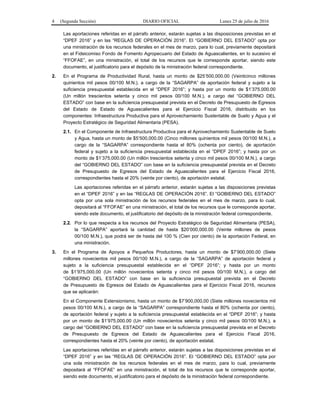 4 (Segunda Sección) DIARIO OFICIAL Lunes 25 de julio de 2016
Las aportaciones referidas en el párrafo anterior, estarán sujetas a las disposiciones previstas en el
“DPEF 2016” y en las “REGLAS DE OPERACIÓN 2016”. El “GOBIERNO DEL ESTADO” opta por
una ministración de los recursos federales en el mes de marzo, para lo cual, previamente depositará
en el Fideicomiso Fondo de Fomento Agropecuario del Estado de Aguascalientes, en lo sucesivo el
“FFOFAE”, en una ministración, el total de los recursos que le corresponde aportar, siendo este
documento, el justificatorio para el depósito de la ministración federal correspondiente.
2. En el Programa de Productividad Rural, hasta un monto de $25’500,000.00 (Veinticinco millones
quinientos mil pesos 00/100 M.N.), a cargo de la “SAGARPA” de aportación federal y sujeto a la
suficiencia presupuestal establecida en el “DPEF 2016”; y hasta por un monto de $1’375,000.00
(Un millón trescientos setenta y cinco mil pesos 00/100 M.N.), a cargo del “GOBIERNO DEL
ESTADO” con base en la suficiencia presupuestal prevista en el Decreto de Presupuesto de Egresos
del Estado de Estado de Aguascalientes para el Ejercicio Fiscal 2016, distribuido en los
componentes: Infraestructura Productiva para el Aprovechamiento Sustentable de Suelo y Agua y el
Proyecto Estratégico de Seguridad Alimentaria (PESA).
2.1. En el Componente de Infraestructura Productiva para el Aprovechamiento Sustentable de Suelo
y Agua, hasta un monto de $5’500,000.00 (Cinco millones quinientos mil pesos 00/100 M.N.), a
cargo de la “SAGARPA” correspondiente hasta el 80% (ochenta por ciento), de aportación
federal y sujeto a la suficiencia presupuestal establecida en el “DPEF 2016”; y hasta por un
monto de $1’375,000.00 (Un millón trescientos setenta y cinco mil pesos 00/100 M.N.), a cargo
del “GOBIERNO DEL ESTADO” con base en la suficiencia presupuestal prevista en el Decreto
de Presupuesto de Egresos del Estado de Aguascalientes para el Ejercicio Fiscal 2016,
correspondientes hasta el 20% (veinte por ciento), de aportación estatal.
Las aportaciones referidas en el párrafo anterior, estarán sujetas a las disposiciones previstas
en el “DPEF 2016” y en las “REGLAS DE OPERACIÓN 2016”. El “GOBIERNO DEL ESTADO”
opta por una sola ministración de los recursos federales en el mes de marzo, para lo cual,
depositará al “FFOFAE” en una ministración, el total de los recursos que le corresponde aportar,
siendo este documento, el justificatorio del depósito de la ministración federal correspondiente.
2.2. Por lo que respecta a los recursos del Proyecto Estratégico de Seguridad Alimentaria (PESA),
la “SAGARPA” aportará la cantidad de hasta $20’000,000.00 (Veinte millones de pesos
00/100 M.N.), que podrá ser de hasta del 100 % (Cien por ciento) de la aportación Federal, en
una ministración.
3. En el Programa de Apoyos a Pequeños Productores, hasta un monto de $7’900,000.00 (Siete
millones novecientos mil pesos 00/100 M.N.), a cargo de la “SAGARPA” de aportación federal y
sujeto a la suficiencia presupuestal establecida en el “DPEF 2016”; y hasta por un monto
de $1’975,000.00 (Un millón novecientos setenta y cinco mil pesos 00/100 M.N.), a cargo del
“GOBIERNO DEL ESTADO” con base en la suficiencia presupuestal prevista en el Decreto
de Presupuesto de Egresos del Estado de Aguascalientes para el Ejercicio Fiscal 2016, recursos
que se aplicarán:
En el Componente Extensionismo, hasta un monto de $7’900,000.00 (Siete millones novecientos mil
pesos 00/100 M.N.), a cargo de la “SAGARPA” correspondiente hasta el 80% (ochenta por ciento),
de aportación federal y sujeto a la suficiencia presupuestal establecida en el “DPEF 2016”; y hasta
por un monto de $1’975,000.00 (Un millón novecientos setenta y cinco mil pesos 00/100 M.N.), a
cargo del “GOBIERNO DEL ESTADO” con base en la suficiencia presupuestal prevista en el Decreto
de Presupuesto de Egresos del Estado de Aguascalientes para el Ejercicio Fiscal 2016,
correspondientes hasta el 20% (veinte por ciento), de aportación estatal.
Las aportaciones referidas en el párrafo anterior, estarán sujetas a las disposiciones previstas en el
“DPEF 2016” y en las “REGLAS DE OPERACIÓN 2016”. El “GOBIERNO DEL ESTADO” opta por
una sola ministración de los recursos federales en el mes de marzo, para lo cual, previamente
depositará al “FFOFAE” en una ministración, el total de los recursos que le corresponde aportar,
siendo este documento, el justificatorio para el depósito de la ministración federal correspondiente.
 