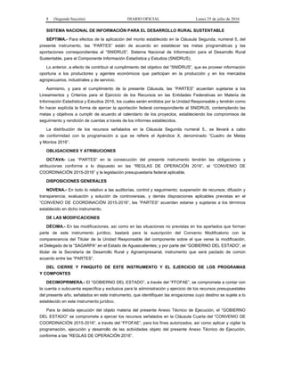 8 (Segunda Sección) DIARIO OFICIAL Lunes 25 de julio de 2016
SISTEMA NACIONAL DE INFORMACIÓN PARA EL DESARROLLO RURAL SUSTENTABLE
SÉPTIMA.- Para efectos de la aplicación del monto establecido en la Cláusula Segunda, numeral 5, del
presente instrumento, las “PARTES” están de acuerdo en establecer las metas programáticas y las
aportaciones correspondientes al “SNIDRUS”, Sistema Nacional de Información para el Desarrollo Rural
Sustentable, para el Componente Información Estadística y Estudios (SNIDRUS).
Lo anterior, a efecto de contribuir al cumplimiento del objetivo del “SNIDRUS”, que es proveer información
oportuna a los productores y agentes económicos que participan en la producción y en los mercados
agropecuarios, industriales y de servicio.
Asimismo, y para el cumplimiento de la presente Cláusula, las “PARTES” acuerdan sujetarse a los
Lineamientos y Criterios para el Ejercicio de los Recursos en las Entidades Federativas en Materia de
Información Estadística y Estudios 2016, los cuales serán emitidos por la Unidad Responsable y tendrán como
fin hacer explícita la forma de ejercer la aportación federal correspondiente al SNIDRUS, contemplando las
metas y objetivos a cumplir de acuerdo al calendario de los proyectos, estableciendo los compromisos de
seguimiento y rendición de cuentas a través de los informes establecidos.
La distribución de los recursos señalados en la Cláusula Segunda numeral 5., se llevará a cabo
de conformidad con la programación a que se refiere el Apéndice X, denominado “Cuadro de Metas
y Montos 2016”.
OBLIGACIONES Y ATRIBUCIONES
OCTAVA- Las “PARTES” en la consecución del presente instrumento tendrán las obligaciones y
atribuciones conforme a lo dispuesto en las “REGLAS DE OPERACIÓN 2016”, el “CONVENIO DE
COORDINACIÓN 2015-2016” y la legislación presupuestaria federal aplicable.
DISPOSICIONES GENERALES
NOVENA.- En todo lo relativo a las auditorías, control y seguimiento; suspensión de recursos; difusión y
transparencia; evaluación y solución de controversias, y demás disposiciones aplicables previstas en el
“CONVENIO DE COORDINACIÓN 2015-2016”, las “PARTES” acuerdan estarse y sujetarse a los términos
establecido en dicho instrumento.
DE LAS MODIFICACIONES
DÉCIMA.- En las modificaciones, así como en las situaciones no previstas en los apartados que forman
parte de este instrumento jurídico, bastará para la suscripción del Convenio Modificatorio con la
comparecencia del Titular de la Unidad Responsable del componente sobre el que verse la modificación,
el Delegado de la “SAGARPA” en el Estado de Aguascalientes; y por parte del “GOBIERNO DEL ESTADO”, el
titular de la Secretaría de Desarrollo Rural y Agroempresarial, instrumento que será pactado de común
acuerdo entre las “PARTES”.
DEL CIERRE Y FINIQUITO DE ESTE INSTRUMENTO Y EL EJERCICIO DE LOS PROGRAMAS
Y COMPONTES
DECIMOPRIMERA.- El “GOBIERNO DEL ESTADO”, a través del “FFOFAE”, se compromete a contar con
la cuenta o subcuenta específica y exclusiva para la administración y ejercicio de los recursos presupuestales
del presente año, señalados en este instrumento, que identifiquen las erogaciones cuyo destino se sujete a lo
establecido en este instrumento jurídico.
Para la debida ejecución del objeto materia del presente Anexo Técnico de Ejecución, el “GOBIERNO
DEL ESTADO” se compromete a ejercer los recursos señalados en la Cláusula Cuarta del “CONVENIO DE
COORDINACIÓN 2015-2016”, a través del “FFOFAE”, para los fines autorizados, así como aplicar y vigilar la
programación, ejecución y desarrollo de las actividades objeto del presente Anexo Técnico de Ejecución,
conforme a las “REGLAS DE OPERACIÓN 2016”.
 