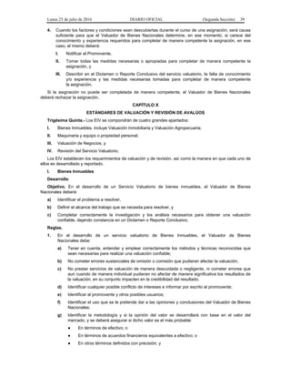 Lunes 25 de julio de 2016 DIARIO OFICIAL (Segunda Sección) 39
4. Cuando los factores y condiciones sean descubiertas durante el curso de una asignación, será causa
suficiente para que el Valuador de Bienes Nacionales determine, en ese momento, si carece del
conocimiento y experiencia requeridos para completar de manera competente la asignación, en ese
caso, el mismo deberá:
I. Notificar al Promovente,
II. Tomar todas las medidas necesarias o apropiadas para completar de manera competente la
asignación, y
III. Describir en el Dictamen o Reporte Conclusivo del servicio valuatorio, la falta de conocimiento
y/o experiencia y las medidas necesarias tomadas para completar de manera competente
la asignación.
Si la asignación no puede ser completada de manera competente, el Valuador de Bienes Nacionales
deberá rechazar la asignación.
CAPÍTULO X
ESTÁNDARES DE VALUACIÓN Y REVISIÓN DE AVALÚOS
Trigésima Quinta.- Los EIV se compondrán de cuatro grandes apartados:
I. Bienes Inmuebles, incluye Valuación Inmobiliaria y Valuación Agropecuaria;
II. Maquinaria y equipo o propiedad personal;
III. Valuación de Negocios, y
IV. Revisión del Servicio Valuatorio.
Los EIV establecen los requerimientos de valuación y de revisión, así como la manera en que cada uno de
ellos es desarrollado y reportado.
I. Bienes Inmuebles
Desarrollo
Objetivo. En el desarrollo de un Servicio Valuatorio de bienes inmuebles, el Valuador de Bienes
Nacionales deberá:
a) Identificar el problema a resolver,
b) Definir el alcance del trabajo que se necesita para resolver, y
c) Completar correctamente la investigación y los análisis necesarios para obtener una valuación
confiable, dejando constancia en un Dictamen o Reporte Conclusivo.
Reglas.
1. En el desarrollo de un servicio valuatorio de Bienes Inmuebles, el Valuador de Bienes
Nacionales debe:
a) Tener en cuenta, entender y emplear correctamente los métodos y técnicas reconocidas que
sean necesarias para realizar una valuación confiable;
b) No cometer errores sustanciales de omisión o comisión que pudieran afectar la valuación;
c) No prestar servicios de valuación de manera descuidada o negligente, ni cometer errores que
aun cuando de manera individual pudieran no afectar de manera significativa los resultados de
la valuación, en su conjunto impacten en la credibilidad del resultado.
d) Identificar cualquier posible conflicto de intereses e informar por escrito al promovente;
e) Identificar al promovente y otros posibles usuarios;
f) Identificar el uso que se le pretende dar a las opiniones y conclusiones del Valuador de Bienes
Nacionales;
g) Identificar la metodología y si la opinión del valor se desarrollará con base en el valor del
mercado, y se deberá asegurar si dicho valor es el más probable:
● En términos de efectivo; o
● En términos de acuerdos financieros equivalentes a efectivo; o
● En otros términos definidos con precisión; y
 