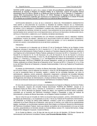 56 (Segunda Sección) DIARIO OFICIAL Lunes 25 de julio de 2016
NOTIFICACIÓN mediante la cual se da a conocer el inicio del procedimiento administrativo para emitir la
Declaratoria de Sujeción al Régimen de Dominio Público de la Federación, respecto del inmueble Federal
denominado Puerta de Hierro, ubicado en el Boulevard Puerta de Hierro, lote 6, manzana G, Condominio 5,
número 5655, Fraccionamiento Puerta de Hierro, C.P. 45110, Municipio de Zapopan, Estado de Jalisco, con
superficie de 633.00 metros cuadrados, por encontrarse en el supuesto de lo establecido en el artículo 29 fracción
IV en relación con el artículo 6 fracción VI, ambos de la Ley General de Bienes Nacionales.
NOTIFICACIÓN MEDIANTE LA CUAL SE DA A CONOCER EL INICIO DEL PROCEDIMIENTO ADMINISTRATIVO
PARA EMITIR LA DECLARATORIA DE SUJECIÓN AL RÉGIMEN DE DOMINIO PÚBLICO DE LA FEDERACIÓN,
RESPECTO DEL INMUEBLE FEDERAL DENOMINADO “PUERTA DE HIERRO”, UBICADO EN EL BOULEVARD PUERTA
DE HIERRO, LOTE 6, MANZANA G, CONDOMINIO 5, NÚMERO 5655, FRACCIONAMIENTO PUERTA DE HIERRO, C.P.
45110, MUNICIPIO DE ZAPOPAN, ESTADO DE JALISCO, CON SUPERFICIE DE 633.00 METROS CUADRADOS, POR
ENCONTRARSE EN EL SUPUESTO DE LO ESTABLECIDO EN EL ARTÍCULO 29 FRACCIÓN IV EN RELACIÓN CON EL
ARTÍCULO 6 FRACCIÓN VI, AMBOS DE LA LEY GENERAL DE BIENES NACIONALES.
A LOS PROPIETARIOS Y/O POSEEDORES DE LOS PREDIOS COLINDANTES CON EL INMUEBLE FEDERAL
DENOMINADO “PUERTA DE HIERRO”, UBICADO EN EL BOULEVARD PUERTA DE HIERRO, LOTE 6, MANZANA G,
CONDOMINIO 5, NÚMERO 5655, FRACCIONAMIENTO PUERTA DE HIERRO, C.P. 45110, MUNICIPIO DE ZAPOPAN,
ESTADO DE JALISCO, CON SUPERFICIE DE 633.00 METROS CUADRADOS.
PRESENTES
Con fundamento en lo dispuesto por el Artículo 27 de la Constitución Política de los Estados Unidos
Mexicanos; artículos 2, fracciones VI y VII; 3, fracción III; 4, 17, 26 y 37 fracciones XX, XXII y XXIII de la Ley
Orgánica de la Administración Pública Federal, en relación al Transitorio Segundo del Decreto que modifica la
Ley Orgánica de la Administración Pública Federal, publicada el 2 de enero de 2013; 2, fracciones VI y VII, 3
fracción III, 4, 6 fracción VI, 10, 13, 28, fracciones I, III, y VII, 29, fracción IV, 32, 40, 42, fracción V y 43 de la
Ley General de Bienes Nacionales; 3 inciso B y 85 del Reglamento Interior de la Secretaría de la Función
Pública; y 1, 3 fracción X, 11 fracciones I, II, y V del Reglamento del Instituto de Administración y Avalúos de
Bienes Nacionales, ARTÍCULO PRIMERO del Acuerdo delegatorio, emitido por la Secretaría de la Función
Pública, publicado en el Diario Oficial de la Federación el día 1 de junio de 2015; 2, 3 fracción VI, 4, 8 y 10 de
la Ley del Diario Oficial de la Federación y Gacetas Gubernamentales; 4 de la Ley Federal de Procedimiento
Administrativo.
El Instituto de Administración y Avalúos de Bienes Nacionales, Órgano Desconcentrado de la Secretaría
de la Función Pública, como lo disponen los artículos 3, inciso B y 85 del Reglamento Interior de esta última,
al cual le corresponde llevar el inventario, registro y catastro de los inmuebles federales, así como la
administración, vigilancia, control, protección, adquisición, enajenación y afectación de inmuebles federales
competencia de la propia Secretaría, de conformidad con los artículos 1, 3 fracción X y 11 fracciones I, II y V
del Reglamento del Instituto de Administración y Avalúos de Bienes Nacionales, facultades que son ejercidas
a través de la Dirección General de Administración del Patrimonio Inmobiliario Federal.
NOTIFICA
El inicio del procedimiento para la emisión de la Declaratoria de Sujeción al Régimen de Dominio Público
de la Federación, respecto del inmueble Federal denominado “PUERTA DE HIERRO”, ubicado en el
Boulevard Puerta de Hierro, lote 6, manzana G, Condominio 5, número 5655, Fraccionamiento Puerta de
Hierro, C.P. 45110, Municipio de Zapopan, Estado de Jalisco, con superficie de 633.00 metros cuadrados,
controlado por el Inventario del Patrimonio Inmobiliario Federal y Paraestatal, a cargo del Instituto de
Administración y Avalúos de Bienes Nacionales, con el Registro Federal Inmobiliario 14-8116-3.
Que en virtud de que el inmueble de mérito se encuentra bajo la posesión, control y administración de la
Secretaría de Gobernación y con fundamento en el Art. 4 de la Ley Federal de Procedimiento Administrativo,
SE CONCEDE un PLAZO de CINCO DÍAS HÁBILES, contados a partir de la publicación de la presente
notificación en el Diario Oficial de la Federación, para que por sí mismos o por medio de sus representantes
legales, manifiesten su inconformidad mediante escrito libre dirigido a la Dirección General de Administración
del Patrimonio Inmobiliario Federal, mismo que deberán acompañar de la documentación en la que se funde
su dicho, presentándola en el domicilio ubicado en Avenida México número 151, Colonia Del Carmen, Código
Postal 04100, Delegación Coyoacán, Ciudad de México.
En la Ciudad de México, a los 29 días del mes de junio de dos mil dieciséis.- El Director General de
Administración del Patrimonio Inmobiliario Federal, Luis Fernando Morales Núñez.- Rúbrica.
 