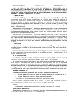 Lunes 25 de julio de 2016 DIARIO OFICIAL (Segunda Sección) 71
ANEXO DE EJECUCIÓN QUE FORMA PARTE DEL CONVENIO DE COORDINACIÓN PARA EL
FORTALECIMIENTO DE LA AUTONOMÍA DE GESTIÓN ESCOLAR DENOMINADO: “EVALUACIÓN DE IMPACTO
DEL EJERCICIO Y DESARROLLO DE LA AUTONOMÍA DE GESTIÓN ESCOLAR”, SUSCRITO ENTRE EL GOBIERNO
FEDERAL POR CONDUCTO DE LA SECRETARÍA DE EDUCACIÓN PÚBLICA Y EL ESTADO DE DURANGO, A
TRAVÉS DE LA SECRETARÍA DE EDUCACIÓN DEL ESTADO.
I. GENERALIDADES
En el marco del Proyecto para el Fortalecimiento de la Autonomía de Gestión Escolar 2015-2018
comprometido con el Banco Mundial, la Subsecretaría de Educación Básica realizará la Evaluación de
Impacto sobre el Ejercicio y Desarrollo de la Autonomía de Gestión Escolar en el marco del Programa
Escuelas de Calidad en donde a través de una Estrategia de Intervención Controlada se contará con
información objetiva y confiable para evaluar el impacto que tiene el PEC en las escuelas que beneficia, con el
objetivo de poder generalizar las acciones innovadoras que demuestren su contribución para mejorar la
calidad y equidad educativa.
La Evaluación de Impacto del Ejercicio y Desarrollo de la Autonomía de Gestión Escolar y su Estrategia de
Intervención Controlada se desarrollará, atendiendo los criterios metodológicos derivados de su diseño, así
como a los lineamientos generales que la DGDGIE, a través de la Dirección General Adjunta de Gestión,
defina en el Documento Base del “PROYECTO”.
La Evaluación de Impacto del Ejercicio y Desarrollo de la Autonomía de Gestión Escolar y su Estrategia de
Intervención Controlada se desarrollarán durante dos años consecutivos (ciclos escolares 2015-2016 y 2016-
2017, culminando con el último levantamiento de información durante el ciclo escolar 2017-2018, por lo que se
deberá prever los recursos necesarios para su diseño, organización, desarrollo y seguimiento con la
posibilidad de un tercer año en función de la evaluación de los resultados y las disponibilidades financieras
del FFNEC.
II.- OBJETIVOS
Organizar, implementar y dar seguimiento al proceso de evaluación del Programa a fin de contar con
información objetiva y confiable que dé cuenta de cómo el programa contribuye en la mejora de la calidad y
equidad educativa.
Diseñar, implementar, dar seguimiento y evaluar la Estrategia de Intervención Controlada con el objetivo
de generar acciones innovadoras que contribuyan en la mejora de la calidad y equidad educativa en las
escuelas de educación básica.
III.- DE LA EVALUACIÓN
La evaluación de impacto es de tipo experimental, considera la comparación de uno o dos grupos de
tratamiento y otro de control con respecto a dos variables: gestión escolar y logro educativo.
Las escuelas que participan en la evaluación, serán seleccionadas de manera aleatoria y asignadas a los
grupos. Una vez conformados los grupos, se hará una evaluación inicial que sirve de línea base,
posteriormente se aplica la intervención y se hacen dos mediciones de seguimiento. Al cabo de dos ciclos
escolares, se espera contar con información suficiente para comprobar que las diferencias en el desempeño
entre el grupo de tratamiento y de control después de la intervención, pueden ser atribuibles al Programa.
Cabe la posibilidad, en función de la evaluación de los resultados ampliar el proyecto a un ciclo escolar más.
Grupos de Tratamiento (GT)
En cada entidad participante se integrarán hasta tres grupos de tratamiento considerando:
 GT1: escuelas de educación básica que reciban la Estrategia de Intervención Controlada PEC PLUS.
 GT2. escuelas de educación básica que reciban el apoyo regular del PEC.
 C. escuelas de educación básica que no participen en PEC o Grupo Control.
Una vez realizada la asignación aleatoria de las escuelas a los grupos, si la población de escuelas se
reduce, el estudio podrá realizarse comparando únicamente dos grupos de escuelas.
Muestra:
 200 escuelas de educación básica, elegibles para participar en el PEC XV en la entidad.
a) Instrumentos de Evaluación:
La Evaluación de Impacto contará con instrumentos para medir la gestión escolar y el logro educativo, de
acuerdo a lo establecido en el Documento Base del “PROYECTO”.
 