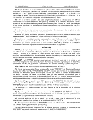 78 (Segunda Sección) DIARIO OFICIAL Lunes 25 de julio de 2016
II.2.- Que la Secretaria de Educación Pública del Estado Patricia Gabriela Vásquez del Mercado Herrera,
cuentan con las atribuciones suficientes para suscribir el presente convenio en términos de lo señalado en los
artículos 82 y 83 de la Constitución Política del Estado Libre y Soberano de Puebla; 1, 10, 17 fracción XI y 44
fracción XXXI de la Ley Orgánica de la Administración Pública del Estado de Puebla; y 3, 5 fracción I, 6, 14
y 16 fracción IV del Reglamento Interior de la Secretaría de Educación Pública.
II.3.- Que es su interés suscribir y dar cabal cumplimiento al objeto de este convenio, con el fin de
participar en la “Evaluación de Impacto del Ejercicio y Desarrollo de la Autonomía de Gestión Escolar”,
ajustándose a lo establecido por las Reglas de Operación del Programa Escuelas de Calidad aplicables para
el ciclo escolar 2015-2016 y en la normatividad vigente que se publique para los ciclos escolares 2016-2017
y 2017-2018.
II.4.- Que cuenta con los recursos humanos, materiales y financieros para dar cumplimiento a las
obligaciones que adquiere mediante el presente convenio.
II.5.- Que para efectos del presente instrumento señala como su domicilio el ubicado en Avenida Jesús
Reyes Heroles s/n, Colonia Nueva Aurora, Código Postal 72070, en la ciudad de Puebla.
En cumplimiento a sus atribuciones y con el objeto de llevar a cabo la “Evaluación de Impacto del Ejercicio
y Desarrollo de la Autonomía de Gestión Escolar”, en el marco del Programa Escuelas de Calidad y demás
disposiciones que resulten aplicables para los ciclos escolares 2016-2017 y 2017-2018, “LAS PARTES”
acuerdan dar cumplimiento al presente instrumento de conformidad con las siguientes:
CLÁUSULAS
PRIMERA.- Es objeto del presente convenio, establecer las bases de coordinación entre “LAS PARTES,
con el fin de unir su experiencia, esfuerzos y recursos para llevar a cabo la “Evaluación de Impacto del
Ejercicio y Desarrollo de la Autonomía de Gestión Escolar”, en lo sucesivo el “PROYECTO”, en el Estado
de Puebla, de conformidad con lo establecido en el presente instrumento y su Anexo de Ejecución, el cual
suscrito por ambas, forma parte integrante del presente instrumento.
SEGUNDA.- “LAS PARTES” acuerdan coordinarse para administrar, cada una en el ámbito de sus
respectivas competencias, los recursos humanos, financieros y materiales asignados para el desarrollo y
operación del “PROYECTO”, ajustándose a lo establecido en el presente convenio y su Anexo de Ejecución.
TERCERA.- “LA SEP”, en cumplimiento al objeto de este instrumento se obliga a:
A).- Aportar a la subcuenta identificada como específica para el “PROYECTO” del “Fideicomiso Estatal de
Escuelas de Calidad” de “EL GOBIERNO DEL ESTADO”, recursos provenientes de las disponibilidades
financieras del fideicomiso “Fondo Nacional para Escuelas de Calidad”, la cantidad de $1’800,000.00
(Un Millón Ochocientos Mil Pesos 00/100 M.N.), para que sea destinada exclusivamente para la
administración, desarrollo y operación de la Primera Etapa del “PROYECTO”. Para las etapas posteriores las
aportaciones estarán sujetas a la evaluación de los resultados y a las disponibilidades financieras;
B).- Recibir el Programa Operativo Anual (POA) que presente “EL GOBIERNO DEL ESTADO”, autorizado
y firmado por el Comité Técnico del Fideicomiso Estatal de Escuelas de Calidad para la realización del
“PROYECTO”, previo a la transferencia de los recursos referidos en el inciso que antecede;
C).- Asesorar a “EL GOBIERNO DEL ESTADO” respecto a todo lo relacionado con el desarrollo
del “PROYECTO”;
D).- Supervisar y evaluar las actividades que lleve a cabo “EL GOBIERNO DEL ESTADO” a través del
Comité Técnico del Fideicomiso Estatal Escuelas de Calidad, para el desarrollo, operación y administración
del “PROYECTO”, ajustándose a lo establecido en este convenio;
E).- Coordinar esfuerzos con “EL GOBIERNO DEL ESTADO” para lograr la participación de otras
dependencias y organizaciones, con base en las necesidades del “PROYECTO”, y
F).- Dar seguimiento al desarrollo del “PROYECTO” para lo cual deberá solicitar a “EL GOBIERNO DEL
ESTADO” los informes y documentación que requiera, y
G).- Las demás actividades necesarias para el eficiente desarrollo, operación y administración del
“PROYECTO” que acuerde previamente por escrito con “EL GOBIERNO DEL ESTADO”.
 