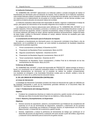 82 (Segunda Sección) DIARIO OFICIAL Lunes 25 de julio de 2016
b) Institución Evaluadora:
“EL GOBIERNO DEL ESTADO” seleccionará a la institución pública o privada encargada de realizar el
levantamiento de información para la Evaluación de Impacto. Para la selección de la institución evaluadora,
cada entidad federativa deberá considerar además de la normatividad local aplicable, que la institución cuente
con experiencia en la implementación de encuestas en el ámbito educativo o de las ciencias sociales y que
sea externa al sistema educativo de educación básica de la entidad.
La institución evaluadora seleccionada será responsable de diseñar, organizar e implementar el trabajo de
campo, para aplicar los instrumentos en las escuelas integrantes de la muestra en cada entidad.
Las obligaciones de la instancia seleccionada serán definidas por “EL GOBIERNO DEL ESTADO” en el
contrato respectivo. Entre las actividades y productos a considerar por las Autoridades Educativas Locales, se
pueden mencionar las siguientes: reclutar y capacitar encuestadores, realizar el trabajo de campo, supervisar
la correcta realización del trabajo de campo, generar reportes periódicos del levantamiento, integrar las bases
de datos finales, codificar la información recabada en campo, elaborar informes de resultados para cada
una de las fases, entre otras.
c) Levantamiento de Información para la Evaluación de Impacto:
Se realizará un levantamiento de información previo a la intervención controlada (Línea Base) y dos de
seguimiento, con la posibilidad de un tercero, así como también la presentación de resultados respectivos
considerando los periodos siguientes:
i. Primer Levantamiento (Línea Base): A Diciembre de 2015
ii. Presentación de Resultados Primer Levantamiento: Marzo de 2016
iii. Segundo Levantamiento: Septiembre - Diciembre de 2016
iv. Presentación de Resultados Segundo Levantamiento: Marzo de 2017
v. Tercer Levantamiento: Septiembre - Diciembre de 2017
vi. Presentación de Resultados Tercer Levantamiento y Análisis Final de la información de los tres
levantamientos de información: Marzo de 2018
f) Informes de Resultados
“EL GOBIERNO DEL ESTADO”, a través del responsable del “PROYECTO”, deberá entregar en tiempo y
forma y en coordinación con la institución evaluadora estatal a la DGDGIE la información solicitada de los
diferentes levantamientos de información con el propósito de realizar los análisis correspondientes.
Los resultados se entregarán a las Autoridades Educativas Locales para su difusión, análisis y toma de
decisiones en el marco de su política local de educación básica.
IV. DE LAS LÍNEAS DE INTERVENCIÓN CONTROLADA
a) Líneas de intervención
La Estrategia de Intervención Controlada considera tres líneas de intervención las cuales son definidas por
las entidades participantes a partir de los lineamientos generales definidos en el Documento Base del
“PROYECTO”. Las líneas de intervención son:
Línea 1. Fortalecimiento del Liderazgo Directivo
Objetivo:
 Fortalecer las competencias directivas en materia de autonomía y gestión escolar a fin de generar un
liderazgo que dirija a la escuela hacia el logro de sus objetivos y metas educativas.
Línea 2. Asesoría y Acompañamiento a la Supervisión
Objetivos:
 Generar acciones de capacitación, asesoría y acompañamiento que fortalezcan las competencias del
supervisor en el uso de herramientas de seguimiento, evaluación y observación de los procesos
de enseñanza y aprendizaje que fortalezcan el liderazgo directivo, la implementación de la Ruta de
Mejora Escolar y, el desarrollo de la autonomía y gestión escolar.
 Generar, implementar y evaluar la pertinencia de herramientas de trabajo que contribuyan en el
desarrollo del proceso de seguimiento y evaluación del centro escolar a partir del análisis, seguimiento
y evaluación de los estándares para la autonomía de gestión escolar.
 