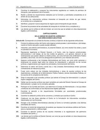 110 (Segunda Sección) DIARIO OFICIAL Lunes 25 de julio de 2016
II. Coordinar la elaboración y proponer los instrumentos regulatorios en materia de permisos de
transporte, para aprobación de la Comisión;
III. Recibir y atender los requerimientos realizados por la Comisión y autoridades competentes en el
ámbito de sus atribuciones;
IV. Administrar los instrumentos jurídicos inherentes al transporte por ductos de gas natural,
en el ámbito de su competencia;
V. Identificar y proponer nuevos esquemas de negocio para el transporte de gas natural;
VI. Coordinar los procesos de las actividades de transporte en el ámbito de su competencia, y
VII. Las demás que le confiera el Jefe de Unidad, así como las que se señalen en otras disposiciones
legales o administrativas.
CAPÍTULO QUINTO
DE LA UNIDAD DE ASUNTOS JURÍDICOS Y
SUS DIRECCIONES EJECUTIVAS
Artículo 40.- Corresponde a la Unidad de Asuntos Jurídicos, el ejercicio de las siguientes atribuciones:
I. Conducir la defensa jurídica del Centro ante órganos jurisdiccionales o administrativos y del trabajo,
cuando el Centro sea parte o pueda resultar afectado;
II. Interpretar, para efectos administrativos, el presente Estatuto, así como resolver las dudas y casos
no previstos en el mismo;
III. Representar legalmente al Director General y al Centro, ante los órganos jurisdiccionales,
administrativos o del trabajo, de los tres niveles de gobierno, y en general, intervenir en las
reclamaciones que puedan afectar su interés jurídico, así como formular ante el Ministerio Público
querellas y denuncias, con el fin de salvaguardar el patrimonio y los intereses del Centro;
IV. Asesorar jurídicamente a las Unidades Administrativas del Centro, así como emitir opiniones y
dictámenes de carácter legal sobre los criterios de interpretación y aplicación de las normas
jurídicas y reglamentarias que regulan las actividades y funcionamiento del Centro;
V. Determinar el criterio del Centro cuando dos o más Unidades Administrativas emitan opiniones
contradictorias de relevancia jurídica;
VI. Fungir como enlace con las Unidades Administrativas o áreas de asuntos jurídicos de las
dependencias y entidades de la Administración Pública Federal y demás Autoridades Públicas, en
los asuntos de la competencia del Centro;
VII. Dirigir la respuesta a las consultas jurídicas que solicite el Consejo de Administración o cualquier
órgano colegiado del Centro;
VIII. Validar que los asuntos jurídicos que sean sometidos por parte del Director General al Consejo de
Administración, cumplan con la normativa aplicable;
IX. Participar en los Comités del Centro, que determine el Consejo de Administración, o los que deban
constituirse de conformidad con las disposiciones legales aplicables;
X. Coordinar la atención a los requerimientos formulados por autoridades jurisdiccionales
o administrativas;
XI. Coordinar la validación jurídica de los convenios y contratos que suscriba el Centro;
XII. Coadyuvar con las áreas adscritas al Centro en la formulación de instrumentos normativos
relacionados con sus funciones;
XIII. Divulgar a las Unidades Administrativas adscritas al Centro la normativa aplicable a las distintas
actividades del mismo;
XIV. Coordinar el control del otorgamiento de poderes que requieran los servidores públicos del Centro,
para su representación y defensa legal;
XV. Coordinar la atención jurídica de los asuntos inherentes a la regularización del patrimonio
inmobiliario del Centro, y
XVI. Las demás que le confiera el Director General, así como las que se señalen en otras disposiciones
legales o administrativas.
 