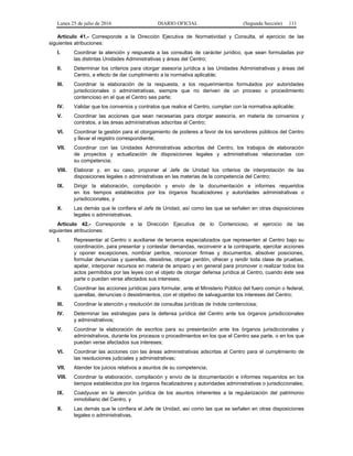 Lunes 25 de julio de 2016 DIARIO OFICIAL (Segunda Sección) 111
Artículo 41.- Corresponde a la Dirección Ejecutiva de Normatividad y Consulta, el ejercicio de las
siguientes atribuciones:
I. Coordinar la atención y respuesta a las consultas de carácter jurídico, que sean formuladas por
las distintas Unidades Administrativas y áreas del Centro;
II. Determinar los criterios para otorgar asesoría jurídica a las Unidades Administrativas y áreas del
Centro, a efecto de dar cumplimiento a la normativa aplicable;
III. Coordinar la elaboración de la respuesta, a los requerimientos formulados por autoridades
jurisdiccionales o administrativas, siempre que no deriven de un proceso o procedimiento
contencioso en el que el Centro sea parte;
IV. Validar que los convenios y contratos que realice el Centro, cumplan con la normativa aplicable;
V. Coordinar las acciones que sean necesarias para otorgar asesoría, en materia de convenios y
contratos, a las áreas administrativas adscritas al Centro;
VI. Coordinar la gestión para el otorgamiento de poderes a favor de los servidores públicos del Centro
y llevar el registro correspondiente;
VII. Coordinar con las Unidades Administrativas adscritas del Centro, los trabajos de elaboración
de proyectos y actualización de disposiciones legales y administrativas relacionadas con
su competencia;
VIII. Elaborar y, en su caso, proponer al Jefe de Unidad los criterios de interpretación de las
disposiciones legales o administrativas en las materias de la competencia del Centro;
IX. Dirigir la elaboración, compilación y envío de la documentación e informes requeridos
en los tiempos establecidos por los órganos fiscalizadores y autoridades administrativas o
jurisdiccionales, y
X. Las demás que le confiera el Jefe de Unidad, así como las que se señalen en otras disposiciones
legales o administrativas.
Artículo 42.- Corresponde a la Dirección Ejecutiva de lo Contencioso, el ejercicio de las
siguientes atribuciones:
I. Representar al Centro o auxiliarse de terceros especializados que representen al Centro bajo su
coordinación, para presentar y contestar demandas, reconvenir a la contraparte, ejercitar acciones
y oponer excepciones, nombrar peritos, reconocer firmas y documentos, absolver posiciones,
formular denuncias y querellas, desistirse, otorgar perdón, ofrecer y rendir toda clase de pruebas,
apelar, interponer recursos en materia de amparo y en general para promover o realizar todos los
actos permitidos por las leyes con el objeto de otorgar defensa jurídica al Centro, cuando éste sea
parte o puedan verse afectados sus intereses;
II. Coordinar las acciones jurídicas para formular, ante el Ministerio Público del fuero común o federal,
querellas, denuncias o desistimientos, con el objetivo de salvaguardar los intereses del Centro;
III. Coordinar la atención y resolución de consultas jurídicas de índole contenciosa;
IV. Determinar las estrategias para la defensa jurídica del Centro ante los órganos jurisdiccionales
y administrativos;
V. Coordinar la elaboración de escritos para su presentación ante los órganos jurisdiccionales y
administrativos, durante los procesos o procedimientos en los que el Centro sea parte, o en los que
puedan verse afectados sus intereses;
VI. Coordinar las acciones con las áreas administrativas adscritas al Centro para el cumplimiento de
las resoluciones judiciales y administrativas;
VII. Atender los juicios relativos a asuntos de su competencia;
VIII. Coordinar la elaboración, compilación y envío de la documentación e informes requeridos en los
tiempos establecidos por los órganos fiscalizadores y autoridades administrativas o jurisdiccionales;
IX. Coadyuvar en la atención jurídica de los asuntos inherentes a la regularización del patrimonio
inmobiliario del Centro, y
X. Las demás que le confiera el Jefe de Unidad, así como las que se señalen en otras disposiciones
legales o administrativas.
 