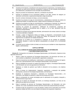 114 (Segunda Sección) DIARIO OFICIAL Lunes 25 de julio de 2016
III. Coordinar la formulación y actualización del manual general de organización y los trámites para su
aprobación por parte de las instancias competentes y coadyuvar con las Unidades Administrativas
en la elaboración y actualización de los manuales de procedimientos;
IV. Dirigir los procesos de reclutamiento, selección y contratación de personal;
V. Autorizar la procedencia de los movimientos relativos a las altas, cambios de categoría y/o
adscripción, promociones, suspensiones temporales y bajas de personal;
VI. Suscribir contratos individuales de trabajo y convenios laborales;
VII. Coordinar los procesos de pago de remuneraciones y prestaciones al personal, los enteros de
obligaciones fiscales y de seguridad social, y pagos a terceros solicitados por el personal;
VIII. Coordinar los procesos de pago de remuneraciones y prestaciones al personal, los enteros de
obligaciones fiscales y de seguridad social, y pagos a terceros solicitados por el personal;
IX. Coordinar los procesos de capacitación, certificación de competencias, evaluación del
desempeño, estímulos y recompensas para su registro y, en su caso, aprobación ante las
instancias correspondientes;
X. Coordinar los procesos de las relaciones laborales, administración del contrato colectivo de trabajo
y revisiones salariales e integrales;
XI. Formular y aplicar el Reglamento Interior de Trabajo, la integración y funcionamiento de las
comisiones mixtas que estipula la Ley Federal del Trabajo, los programas de clima y cultura
organizacional y la aplicación de medidas disciplinarias;
XII. Instrumentar en el ámbito de su competencia la aplicación de las medidas de austeridad,
racionalidad, disciplina y control del ejercicio presupuestario de acuerdo con la normatividad
aplicable, y
XIII. Las demás que le confiera el Jefe de Unidad, así como las que se señalen en otras disposiciones
legales o administrativas.
CAPÍTULO SÉPTIMO
DE LA UNIDAD DE TECNOLOGÍAS OPERACIONALES Y DE INFORMACIÓN
Y SUS DIRECCIONES EJECUTIVAS
Artículo 47.- Corresponde a la Unidad de Tecnologías Operacionales y de Información, el ejercicio de las
siguientes atribuciones:
I. Planear y definir los programas de Tecnologías Operacionales y de Información del Centro, así
como coordinar su elaboración, instrumentación, seguimiento y evaluación;
II. Dirigir los mecanismos de simplificación, modernización y automatización de procesos de negocio,
para el uso y aprovechamiento de las Tecnologías Operacionales y de Información;
III. Dirigir la estrategia de innovación en materia de procesos de negocio y Tecnologías Operacionales
y de Información, así como de seguridad de la Información;
IV. Establecer un modelo de gobierno que facilite la alineación de los procesos a los objetivos
del Centro;
V. Dirigir el proceso de implementación, integración, seguimiento y evaluación del portafolio
de proyectos y servicios de Tecnologías Operacionales y de Información;
VI. Establecer la arquitectura empresarial y estándares de Tecnologías Operacionales y de
Información, que habiliten la operación y mejora de los procesos del Centro;
VII. Dirigir la incorporación de nuevas tecnologías para la optimización de la gestoría, transporte y
almacenamiento de gas natural;
VIII. Vigilar que el sistema de información del Centro, se mantenga actualizado y en línea con los
elementos que determine la Comisión;
IX. Dirigir la prestación de servicios de Tecnologías Operacionales y de Información, así como
autorizar, en su caso, la prestación de dichos servicios cuando sean proporcionados por terceros;
X. Coordinar el plan de recuperación en caso de desastre a efecto de dar continuidad a los servicios
operativos nodales del Centro, así como dirigir los simulacros de recuperación respectivos;
 