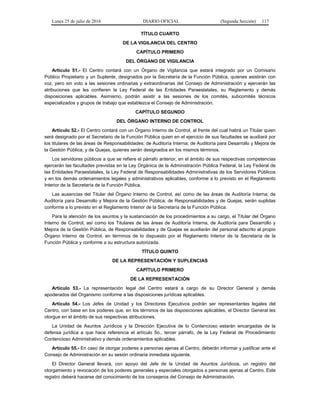 Lunes 25 de julio de 2016 DIARIO OFICIAL (Segunda Sección) 117
TÍTULO CUARTO
DE LA VIGILANCIA DEL CENTRO
CAPÍTULO PRIMERO
DEL ÓRGANO DE VIGILANCIA
Artículo 51.- El Centro contará con un Órgano de Vigilancia que estará integrado por un Comisario
Público Propietario y un Suplente, designados por la Secretaría de la Función Pública, quienes asistirán con
voz, pero sin voto a las sesiones ordinarias y extraordinarias del Consejo de Administración y ejercerán las
atribuciones que les confieren la Ley Federal de las Entidades Paraestatales, su Reglamento y demás
disposiciones aplicables. Asimismo, podrán asistir a las sesiones de los comités, subcomités técnicos
especializados y grupos de trabajo que establezca el Consejo de Administración.
CAPÍTULO SEGUNDO
DEL ÓRGANO INTERNO DE CONTROL
Artículo 52.- El Centro contará con un Órgano Interno de Control, al frente del cual habrá un Titular quien
será designado por el Secretario de la Función Pública quien en el ejercicio de sus facultades se auxiliará por
los titulares de las áreas de Responsabilidades; de Auditoría Interna; de Auditoría para Desarrollo y Mejora de
la Gestión Pública; y de Quejas, quienes serán designados en los mismos términos.
Los servidores públicos a que se refiere el párrafo anterior, en el ámbito de sus respectivas competencias
ejercerán las facultades previstas en la Ley Orgánica de la Administración Pública Federal, la Ley Federal de
las Entidades Paraestatales, la Ley Federal de Responsabilidades Administrativas de los Servidores Públicos
y en los demás ordenamientos legales y administrativos aplicables, conforme a lo previsto en el Reglamento
Interior de la Secretaría de la Función Pública.
Las ausencias del Titular del Órgano Interno de Control, así como de las áreas de Auditoría Interna; de
Auditoría para Desarrollo y Mejora de la Gestión Pública; de Responsabilidades y de Quejas, serán suplidas
conforme a lo previsto en el Reglamento Interior de la Secretaría de la Función Pública.
Para la atención de los asuntos y la sustanciación de los procedimientos a su cargo, el Titular del Órgano
Interno de Control, así como los Titulares de las áreas de Auditoría Interna, de Auditoría para Desarrollo y
Mejora de la Gestión Pública, de Responsabilidades y de Quejas se auxiliarán del personal adscrito al propio
Órgano Interno de Control, en términos de lo dispuesto por el Reglamento Interior de la Secretaría de la
Función Pública y conforme a su estructura autorizada.
TÍTULO QUINTO
DE LA REPRESENTACIÓN Y SUPLENCIAS
CAPÍTULO PRIMERO
DE LA REPRESENTACIÓN
Artículo 53.- La representación legal del Centro estará a cargo de su Director General y demás
apoderados del Organismo conforme a las disposiciones jurídicas aplicables.
Artículo 54.- Los Jefes de Unidad y los Directores Ejecutivos podrán ser representantes legales del
Centro, con base en los poderes que, en los términos de las disposiciones aplicables, el Director General les
otorgue en el ámbito de sus respectivas atribuciones.
La Unidad de Asuntos Jurídicos y la Dirección Ejecutiva de lo Contencioso estarán encargadas de la
defensa jurídica a que hace referencia el artículo 5o., tercer párrafo, de la Ley Federal de Procedimiento
Contencioso Administrativo y demás ordenamientos aplicables.
Artículo 55.- En caso de otorgar poderes a personas ajenas al Centro, deberán informar y justificar ante el
Consejo de Administración en su sesión ordinaria inmediata siguiente.
El Director General llevará, con apoyo del Jefe de la Unidad de Asuntos Jurídicos, un registro del
otorgamiento y revocación de los poderes generales y especiales otorgados a personas ajenas al Centro. Este
registro deberá hacerse del conocimiento de los consejeros del Consejo de Administración.
 