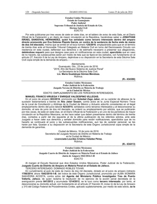 120 (Segunda Sección) DIARIO OFICIAL Lunes 25 de julio de 2016
Estados Unidos Mexicanos
Estado de Guanajuato
Poder Judicial
Supremo Tribunal de Justicia del Estado de Gto.
Décima Sala Civil
EDICTO
Por este publicarse por tres veces de siete en siete días, en el tablero de aviso de esta Sala, en el Diario
Oficial de la Federación y en diario de mayor circulación en la República, haciéndose saber a JONATHAN
ISRAEL SANDOVAL HERNANDEZ, quien fue señalado como tercero interesado dentro del amparo
directo promovido por Eva Dolores Plazola García, en contra de la sentencia de fecha siete de marzo
de dos mil dieciséis, misma que se emitió en el toca número 125/2016; emplazándolo para que en el término
de treinta días ante el Honorable Tribunal Colegiado en Materia Civil en turno del Decimosexto Circuito con
residencia en esta ciudad, defiendan sus derechos o de estimarlo necesario a presentar sus alegaciones,
debiéndose requerir para que designe casa para oír notificaciones en esta ciudad, apercibido que en caso
de no hacerlo, las subsecuentes serán por medio de lista que se fijará en los estrados, con fundamento en el
artículo 27, fracción II de la Ley de Amparo, dejándose a su disposición en la Secretaría de esta Décima Sala
Civil copia simple de la demanda de amparo.- - - - - - - - - - - - - - - - - - - - - - - - - - - - - - - - - - - - - - - - - - - - - - -
Atentamente.
Guanajuato, Gto., 23 de junio de 2016.
“2016. Año del Nuevo Sistema de Justicia Penal”
La Secretaria de la Décima Sala Civil.
Lic. María Guadalupe Gómez Mendoza.
Rúbrica.
(R.- 434380)
Estados Unidos Mexicanos
Poder Judicial de la Federación
Juzgado Noveno de Distrito en Materia de Trabajo
en la Ciudad de México
EDICTO: EMPLAZAMIENTO DE LOS TERCEROS INTERESADOS.
MANUEL FRANCO VIRUEGA Y ENRIQUE VALDESPINO VILLEGAS.
En el juicio de amparo 803/2016, promovido por Soledad Zaga Jaber, en su carácter de albacea de la
sucesión testamentaria a bienes de Alia Jaber Gosain, contra actos de la Junta Especial Número Trece
de la Local de Conciliación y Arbitraje de la Ciudad de México y Actuario adscrito consistentes en el ilegal
emplazamiento dentro del juicio laboral 423/2015; señalados como terceros interesados y al desconocerse su
domicilio, el seis de junio de dos mil dieciséis, se ordenó su emplazamiento por edictos, que se publicarán
por tres veces, de siete en siete días, en el Diario Oficial de la Federación y en uno de los periódicos de mayor
circulación en la República Mexicana, se les hace saber que deben presentarse dentro del término de treinta
días, contados a partir del día siguiente al de la última publicación de los referidos edictos, ante este
Juzgado a hacer valer sus derechos y señalar domicilio para recibir notificaciones, apercibidos que de no
hacerlo se continuará el juicio y las subsecuentes notificaciones, aun las de carácter personal, se les
harán por lista. Quedan a su disposición en la Secretaría de este Órgano Jurisdiccional copia simple de la
demanda de garantías.
Ciudad de México, 16 de junio de 2016
Secretaria del Juzgado Noveno de Distrito en Materia de Trabajo
en la Ciudad de México.
Licenciada Lourdes Cristina Valadez Pérez.
Rúbrica.
(R.- 434413)
Estados Unidos Mexicanos
Poder Judicial de la Federación
Juzgado Cuarto de Distrito de Amparo en Materia Penal en el Estado de Jalisco
Juicio de Amparo 1042/2016-1-B
EDICTO
Al margen el Escudo Nacional que dice Estados Unidos Mexicanos. Poder Judicial de la Federación.
Juzgado Cuarto de Distrito de Amparo en Materia Penal en el Estado de Jalisco.
TERCERO INTERESADO: DOMINGO ROBLES TOVAR.
En cumplimiento al auto de siete de marzo de dos mil dieciséis, dictado en el juicio de amparo indirecto
1786/2014, ahora 1042/2016-1-B, del índice de éste Órgano Jurisdiccional, promovido por ALMA XIOMARA
SAAVEDRA ACOSTA, contra actos del Agente del Ministerio Público Investigador Tres de Puerto
Vallarta, Jalisco, de quien reclama la resolución de no ejercicio de la acción penal decretada en la
averiguación previa 841/2012 y acumulada 1214/2012, se le tuvo como tercero interesado: por tanto, al
desconocerse su domicilio actual, con fundamento en el artículo 27 fracción III, inciso b) de la Ley de Amparo
y 315 del Código Federal de Procedimientos Civiles, aplicado supletoriamente, por medio de este edicto, se le
 