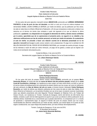 122 (Segunda Sección) DIARIO OFICIAL Lunes 25 de julio de 2016
Estados Unidos Mexicanos
Poder Judicial de la Federación
Juzgado Séptimo de Distrito en Materia Civil en la Ciudad de México
EDICTOS
En los autos del juicio ejecutivo mercantil número 480/2015-VIII, promovido por LORENA HERNÁNDEZ
PACHECO, el dos de junio de dos mil dieciséis, se dictó un auto por el que se ordena emplazar a la
demandada ISABEL LAURA CORBELLO ZEPEDA, por medio de edictos, que se publicaran por tres veces,
de siete en siete días en el Diario Oficial de la Federación, a fin de que comparezca a este juicio a deducir sus
derechos en el término de treinta días contados a partir del siguiente al en que se efectúe la última
publicación, quedando a su disposición en el juzgado la demanda de mérito y demás anexos exhibidos
por la actora, apercibida que de no apersonarse al presente juicio, se seguirá en su rebeldía y las
ulteriores notificaciones aun las de carácter personal, se harán por medio de estrados. En acatamiento
al auto de mérito, se procede a hacer una relación sucinta de la demanda presentada en la vía
ejecutivo mercantil en la que la parte actora reclamo como prestaciones: El pago de la cantidad de UN
MILLÓN SEISCIENTOS MIL PESOS 00/100 MONEDA NACIONAL por concepto de suerte principal, el pago
de los intereses a razón de siete por ciento mensual, y el pago de los gastos y costas que se originen con
motivo de la tramitación del presente juicio.
Ciudad de México, 2 de Junio de 2016.
Secretaria del Juzgado Séptimo de Distrito en Materia Civil en la Ciudad de México
Lic. Liliana Sotomayor Galván.
Rúbrica.
(R.- 434184)
Estados Unidos Mexicanos
Poder Judicial de la Federación
Segundo Tribunal Colegiado en Materias Civil y de Trabajo del Octavo Circuito,
con residencia en Torreón, Coahuila de Zaragoza
EDICTO
Carlos Rodríguez Escareño
(Diverso Tercero Interesado)
En los autos del juicio de amparo directo número laboral 87/2016, promovido por el quejoso Mario
Zamarripa Álvarez, en contra del auto de nueve de febrero del año próximo pasado, dictado por la Junta
Local de Conciliación y Arbitraje, con residencia en esta ciudad; con esta misma fecha, se dictó un auto en
el cual se ordena el emplazamiento de la demanda de amparo directo que nos ocupa, así como la notificación
del auto admisorio de diez de febrero del año en curso, al diverso tercero interesado Carlos Rodríguez
Escareño, por medio de edictos que deberán publicarse por tres veces de siete en siete días hábiles, en el
Diario Oficial de la Federación y en el periódico Excélsior por ser el de mayor circulación nacional, haciéndoles
saber que deberán presentarse ante este Segundo Tribunal Colegiado en Materias Civil y de Trabajo del
Octavo Circuito, con residencia en Torreón, Coahuila de Zaragoza, dentro del término de (30) treinta días
hábiles, contados a partir del día hábil siguiente de aquél en que surta sus efectos la última publicación de los
referidos edictos, haciéndole de su conocimiento que si pasado este término, no comparecen por sí o a través
de apoderado o representante legal, se seguirá el trámite del juicio de amparo directo que nos ocupa,
haciéndoseles las ulteriores notificaciones por medio de lista; además, que obrará fijada en la puerta de este
órgano constitucional, una copia íntegra del presente edicto, por todo el tiempo del emplazamiento.
Torreón, Coahuila de Zaragoza a 15 de Junio de 2016.
El Secretario de Acuerdos.
Lic. Jesús Aarón Navarrete Martínez.
Rúbrica.
(R.- 434398)
 