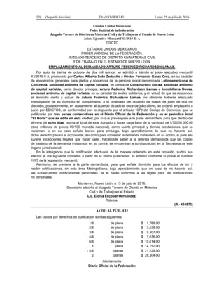 126 (Segunda Sección) DIARIO OFICIAL Lunes 25 de julio de 2016
Estados Unidos Mexicanos
Poder Judicial de la Federación
Juzgado Tercero de Distrito en Materias Civil y de Trabajo en el Estado de Nuevo León
Juicio Ejecutivo Mercantil 43/2015-II-A
EDICTO
ESTADOS UNIDOS MEXICANOS
PODER JUDICIAL DE LA FEDERACIÓN.
JUZGADO TERCERO DE DISTRITO EN MATERIAS CIVIL
Y DE TRABAJO EN EL ESTADO DE NUEVO LEÓN.
EMPLAZAMIENTO AL DEMANDADO ARTURO FEDERICO RICHARDSON LAMAS.
Por auto de treinta de octubre de dos mil quince, se admitió a trámite el juicio ejecutivo mercantil
43/2015-II-A, promovido por Carlos Alberto Soto Zertuche y Héctor Fernando Garay Cruz, en su carácter
de apoderados generales para pleitos y cobranzas de la persona moral denominada Latinoamericana de
Concretos, sociedad anónima de capital variable, en contra de Constructora Docsa, sociedad anónima
de capital variable, como deudor principal, Arturo Federico Richardson Lamas e Inmobiliaria Docsa,
sociedad anónima de capital variable, en su carácter de avales solidarios; y en virtud, de que se desconoce
el domicilio cierto y actual de Arturo Federico Richardson Lamas, no obstante haberse efectuado
investigación de su domicilio en cumplimiento a lo ordenado por acuerdo de nueve de junio de dos mil
dieciséis; posteriormente, en acatamiento al acuerdo dictado el once de julio último, se ordenó emplazarlo a
juicio por EDICTOS, de conformidad con lo dispuesto por el artículo 1070 del Código de Comercio, que se
publicarán por tres veces consecutivas en el Diario Oficial de la Federación y en el periódico local
“El Norte” que se edita en esta ciudad; por lo que prevéngase a la parte demandada para que dentro del
término de ocho días, ocurra al local de este Juzgado a hacer paga llana de la cantidad de $10’000,000.00
(diez millones de pesos 00/100 moneda nacional), como suerte principal y demás prestaciones que se
reclaman, o en su caso señale bienes para embargo, bajo apercibimiento de que no hacerlo así,
dicho derecho pasará al accionante; así como para contestar la demanda instaurada en su contra, si para ello
tuviere excepciones legales que hacer valer, haciéndole saber a la referida demandada que las copias
de traslado de la demanda instaurada en su contra, se encuentran a su disposición en la Secretaria de este
órgano jurisdiccional.
En la inteligencia que la notificación efectuada de la manera ordenada en este proveído, surtirá sus
efectos al día siguiente contados a partir de la última publicación, lo anterior conforme lo prevé el numeral
1075 de la legislación mercantil.
Asimismo, se previene a la parte demandada, para que señale domicilio para los efectos de oír y
recibir notificaciones, en esta área Metropolitana; bajo apercibimiento que en caso de no hacerlo así,
las subsecuentes notificaciones personales, se le harán conforme a las reglas para las notificaciones
no personales.
Monterrey, Nuevo León, a 13 de julio de 2016.
Secretario adscrita al Juzgado Tercero de Distrito en Materias
Civil y de Trabajo en el Estado.
Lic. Eloísa Escobar Hernández.
Rúbrica.
(R.- 434873)
AVISO AL PÚBLICO
Las cuotas por derechos de publicación son las siguientes:
1/8 de plana $ 1,769.00
2/8 de plana $ 3,538.00
3/8 de plana $ 5,307.00
4/8 de plana $ 7,076.00
6/8 de plana $ 10,614.00
1 plana $ 14,152.00
1 4/8 planas $ 21,228.00
2 planas $ 28,304.00
Atentamente
Diario Oficial de la Federación
 