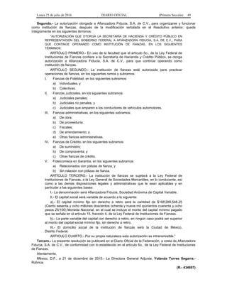 Lunes 25 de julio de 2016 DIARIO OFICIAL (Primera Sección) 49
Segundo.- La autorización otorgada a Afianzadora Fiducia, S.A. de C.V., para organizarse y funcionar
como institución de fianzas, después de la modificación señalada en el Resolutivo anterior, queda
íntegramente en los siguientes términos:
“AUTORIZACIÓN QUE OTORGA LA SECRETARÍA DE HACIENDA Y CRÉDITO PÚBLICO EN
REPRESENTACIÓN DEL GOBIERNO FEDERAL A AFIANZADORA FIDUCIA, S.A. DE C.V., PARA
QUE CONTINÚE OPERANDO COMO INSTITUCIÓN DE FIANZAS, EN LOS SIGUIENTES
TÉRMINOS:
ARTÍCULO PRIMERO.- En uso de la facultad que el artículo 5o., de la Ley Federal de
Instituciones de Fianzas confiere a la Secretaría de Hacienda y Crédito Público, se otorga
autorización a Afianzadora Fiducia, S.A. de C.V., para que continúe operando como
institución de fianzas.
ARTÍCULO SEGUNDO.- La institución de fianzas está autorizada para practicar
operaciones de fianzas, en los siguientes ramos y subramos:
I. Fianzas de Fidelidad, en los siguientes subramos:
a) Individuales; y
b) Colectivas.
II. Fianzas Judiciales, en los siguientes subramos:
a) Judiciales penales;
b) Judiciales no penales; y
c) Judiciales que amparen a los conductores de vehículos automotores.
III. Fianzas administrativas, en los siguientes subramos:
a) De obra;
b) De proveeduría;
c) Fiscales;
d) De arrendamiento; y
e) Otras fianzas administrativas.
IV. Fianzas de Crédito, en los siguientes subramos:
a) De suministro;
b) De compraventa; y
c) Otras fianzas de crédito.
V. Fideicomisos en Garantía, en los siguientes subramos:
a) Relacionados con pólizas de fianza; y
b) Sin relación con pólizas de fianza.
ARTÍCULO TERCERO.- La institución de fianzas se sujetará a la Ley Federal de
Instituciones de Fianzas, a la Ley General de Sociedades Mercantiles, en lo conducente, así
como a las demás disposiciones legales y administrativas que le sean aplicables y en
particular a las siguientes bases:
I.- La denominación será Afianzadora Fiducia, Sociedad Anónima de Capital Variable.
II.- El capital social será variable de acuerdo a lo siguiente:
a).- El capital mínimo fijo sin derecho a retiro será la cantidad de $168’289,548.25
(Ciento sesenta y ocho millones doscientos ochenta y nueve mil quinientos cuarenta y ocho
pesos 25/100) Moneda Nacional, en el cual se incluye el monto del capital mínimo pagado
que se señala en el artículo 15, fracción II, de la Ley Federal de Instituciones de Fianzas.
b).- La parte variable del capital con derecho a retiro, en ningún caso podrá ser superior
al monto del capital social mínimo fijo, sin derecho a retiro.
III.- El domicilio social de la institución de fianzas será la Ciudad de México,
Distrito Federal.
ARTICULO CUARTO.- Por su propia naturaleza esta autorización es intransmisible.”
Tercero.- La presente resolución se publicará en el Diario Oficial de la Federación, a costa de Afianzadora
Fiducia, S.A. de C.V., de conformidad con lo establecido en el artículo 6o., de la Ley Federal de Instituciones
de Fianzas.
Atentamente,
México, D.F., a 21 de diciembre de 2015.- La Directora General Adjunta, Yolanda Torres Segarra.-
Rúbrica.
(R.- 434697)
 