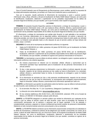 Lunes 25 de julio de 2016 DIARIO OFICIAL (Primera Sección) 69
Que el Comité Evaluador para el Otorgamiento de Recompensas, previo análisis, aprobó la propuesta de
la unidad administrativa solicitante y la sometió a la Titular de la Institución para su autorización, y
Que por lo expuesto, resulta pertinente el ofrecimiento de recompensa a quien o quienes aporten
información veraz, eficaz, eficiente y útil para la localización de Nadia Citlalli Salazar Vázquez, así como para
la identificación, localización, detención o aprehensión de los probables responsables de los delitos de
privación ilegal de la libertad y los que resulten, por lo que he tenido a bien expedir el siguiente:
ACUERDO
PRIMERO. El presente Acuerdo Específico autoriza el ofrecimiento y entrega de recompensa a quien o
quienes proporcionen información veraz y útil, que coadyuve eficaz, eficiente, efectiva y oportunamente para
la localización de Nadia Citlalli Salazar Vázquez, así como para la identificación, localización, detención o
aprehensión de los probables responsables de los delitos de privación ilegal de la libertad y los que resulten.
El ofrecimiento y entrega de recompensa que señala este Acuerdo no será aplicable a los servidores
públicos con funciones relacionadas con la seguridad pública, administración de justicia y ejecución de
sanciones penales, así como de sus cónyuges o parientes consanguíneos hasta el cuarto grado, por afinidad
o civiles. La limitación será aplicable hasta un año después de que el servidor público se haya retirado del
empleo, cargo o comisión.
SEGUNDO. El monto de la recompensa se determinará conforme a lo siguiente:
I. Hasta de $1,500,000.00 (Un millón quinientos mil pesos 00/100 M.N.) por la localización de Nadia
Citlalli Salazar Vázquez, y
II. Hasta de $1,500,000.00 (Un millón quinientos mil pesos 00/100 M.N.) por la identificación,
localización, detención o aprehensión de los probables responsables de los delitos de privación ilegal
de la libertad y los que resulten, cometidos en agravio de la persona mencionada en la fracción I.
TERCERO. La recompensa a que se refiere el artículo anterior, se entregará a quien o quienes aporten la
información conforme a los criterios siguientes:
I. De manera proporcional en relación con la veracidad, utilidad, eficacia y oportunidad que la
información aportada haya representado para la localización de las personas mencionadas en el
artículo anterior;
II. Si dos o más personas proporcionan la información a que se refiere el artículo segundo de este
Acuerdo, respecto de las mismas personas por las cuales se hace el ofrecimiento y su veracidad,
utilidad, eficacia y oportunidad fuese la misma, la recompensa se entregará a quien la hubiere
aportado primero, y
III. Si la información es aportada por dos o más personas simultáneamente, respecto de las mismas
personas por las que se hace el ofrecimiento, la recompensa será entregada proporcionalmente,
según la veracidad, utilidad, eficacia y oportunidad de la información aportada por cada uno.
CUARTO. La información que aporten los particulares sobre los hechos a que se refiere el artículo primero
de este Acuerdo, será recibida por los medios siguientes:
I. En el domicilio: Río Elba, No. 17, Col. Cuauhtémoc, Delegación Cuauhtémoc, C.P. 06500.
II. La dirección de correo electrónico: denunciapgr@pgr.gob.mx.
III. En los números telefónicos (55) 53-46-15-44 y (55) 53-46-00-00, extensión 4748, en la Ciudad de
México y 01-800-831-31-96 desde cualquier parte del país.
QUINTO. La FEVIMTRA designará un servidor público que recibirá la información por cualquiera de los
medios a que se refiere el artículo cuarto de este Acuerdo, quien será el encargado de mantener la
comunicación permanente con la persona o personas que la hayan aportado, a fin de aclararla o
complementarla; asimismo, asignará un número confidencial que tendrá carácter de personal e intransferible.
Debiendo en todo momento levantar acta de la comunicación y de su contenido.
SEXTO. La FEVIMTRA deberá corroborar que la información proporcionada corresponda a la solicitada en
la oferta de recompensa y ordenará la práctica de las diligencias que resulten conducentes con motivo de la
misma, a efecto de poder determinar que, por virtud de la misma, se ha logrado la localización de Nadia Citlalli
Salazar Vázquez, así como la identificación, localización, detención o aprehensión de los probables
responsables de los delitos de privación ilegal de la libertad y los que resulten, cometidos en agravio de la
persona mencionada.
 