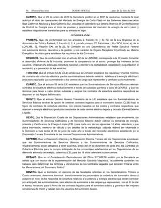 86 (Primera Sección) DIARIO OFICIAL Lunes 25 de julio de 2016
CUARTO. Que el 28 de enero de 2016 la Secretaría publicó en el DOF la resolución mediante la cual
autorizó el inicio de operaciones del Mercado de Energía de Corto Plazo en los Sistemas Interconectados
Baja California, Nacional y Baja California Sur, actualiza el calendario que deberá observar el Centro Nacional
de Control de Energía para el inicio de pruebas y operaciones del mercado de energía de corto plazo y
establece disposiciones transitorias para su entrada en vigor.
CONSIDERANDO
PRIMERO. Que, de conformidad con los artículos 2, fracción III, y 43 Ter de la Ley Orgánica de la
Administración Pública Federal, 2, fracción II, 3, 4, párrafo primero, 22, fracciones I, III y XXVI, inciso a), de la
LORCME, 12, fracción XXI, de la LIE, la Comisión es una Dependencia del Poder Ejecutivo Federal
con autonomía técnica, operativa y de gestión, y con carácter de Órgano Regulador Coordinado en Materia
Energética, facultada para establecer los requisitos de los Contratos.
SEGUNDO. Que de conformidad con el artículo 42 de la LORCME, corresponde a la Comisión, fomentar
el desarrollo eficiente de la industria, promover la competencia en el sector, proteger los intereses de los
usuarios, propiciar una adecuada cobertura nacional y atender a la confiabilidad, estabilidad y seguridad en el
suministro y la prestación de los servicios.
TERCERO. Que el artículo 52 de la LIE señala que la Comisión establece los requisitos y montos mínimos
de contratos de cobertura eléctrica que los suministradores deberán celebrar, relativos a la energía eléctrica y
productos asociados que suministrarán a los centros de carga que representen y verificará su cumplimiento.
CUARTO. Que el artículo 53 de la LIE establece que los Suministradores de Servicios Básicos celebran
contratos de cobertura eléctrica exclusivamente a través de subastas que lleva a cabo el CENACE y que los
términos para llevar a cabo dichas subastas y asignar los contratos de cobertura eléctrica respectivos se
disponen en las Reglas del Mercado.
QUINTO. Que el artículo Décimo Noveno Transitorio de la LIE establece que los Suministradores de
Servicios Básicos tendrán la opción de celebrar contratos legados para el suministro básico (CLSB) bajo la
figura de contratos de cobertura eléctrica, con precios basados en los costos y contratos respectivos, que
abarcan la energía eléctrica y productos asociados de cada central eléctrica legada y de cada Central Externa
Legada.
SEXTO. Que la Disposición Cuarta de las Disposiciones Administrativas establece que anualmente, los
Suministradores de Servicios Calificados y de Servicios Básicos deben estimar su demanda de energía,
potencia y Certificados de Energía Limpia (CEL) para cada uno de los siguientes 18 años calendario y que
dicha estimación, memoria de cálculo y los detalles de la metodología utilizada deberá ser informada a
la Comisión a más tardar el 30 de junio de cada año a través del micrositio electrónico establecido en la
Disposición Tercera Transitoria de las mismas Disposiciones Administrativas.
SÉPTIMO. Que la Disposición Décima y la Disposición Décima Tercera de las Disposiciones establecen
que los Suministradores de Servicios Básicos y los Suministradores de Servicios Calificados,
respectivamente, están obligados a tener suscritos, antes del 31 de diciembre de cada año, los Contratos de
Cobertura Eléctrica para la compra anticipada de los porcentajes establecidos en las Disposiciones de su
demanda estimada de energía, potencia y CEL para los 18 años calendario subsecuentes.
OCTAVO. Que en el Considerando Decimotercero del Oficio 317,032/16 emitido por la Secretaría se
señala que con motivo de la implementación del Mercado Eléctrico Mayorista, “actualmente continúan los
trabajos para determinar los términos y condiciones de los Contratos Legados que deberán firmarse entre
los Generadores y el Suministro Básico”.
NOVENO. Que la Comisión, en ejercicio de las facultades referidas en los Considerandos Primero a
Cuarto anteriores, determina disminuir transitoriamente los porcentajes de cobertura del suministro básico y
pospone el inicio de los requisitos de cobertura relativos a la potencia y energía eléctrica que deben contratar
por anticipado los suministradores, para efectos de suministrar a las cargas que representan, con el fin de dar
el tiempo necesario para la firma de los contratos legados para el suministro básico y garantizar las mejores
condiciones de precio y calidad para los usuarios del suministro básico.
 
